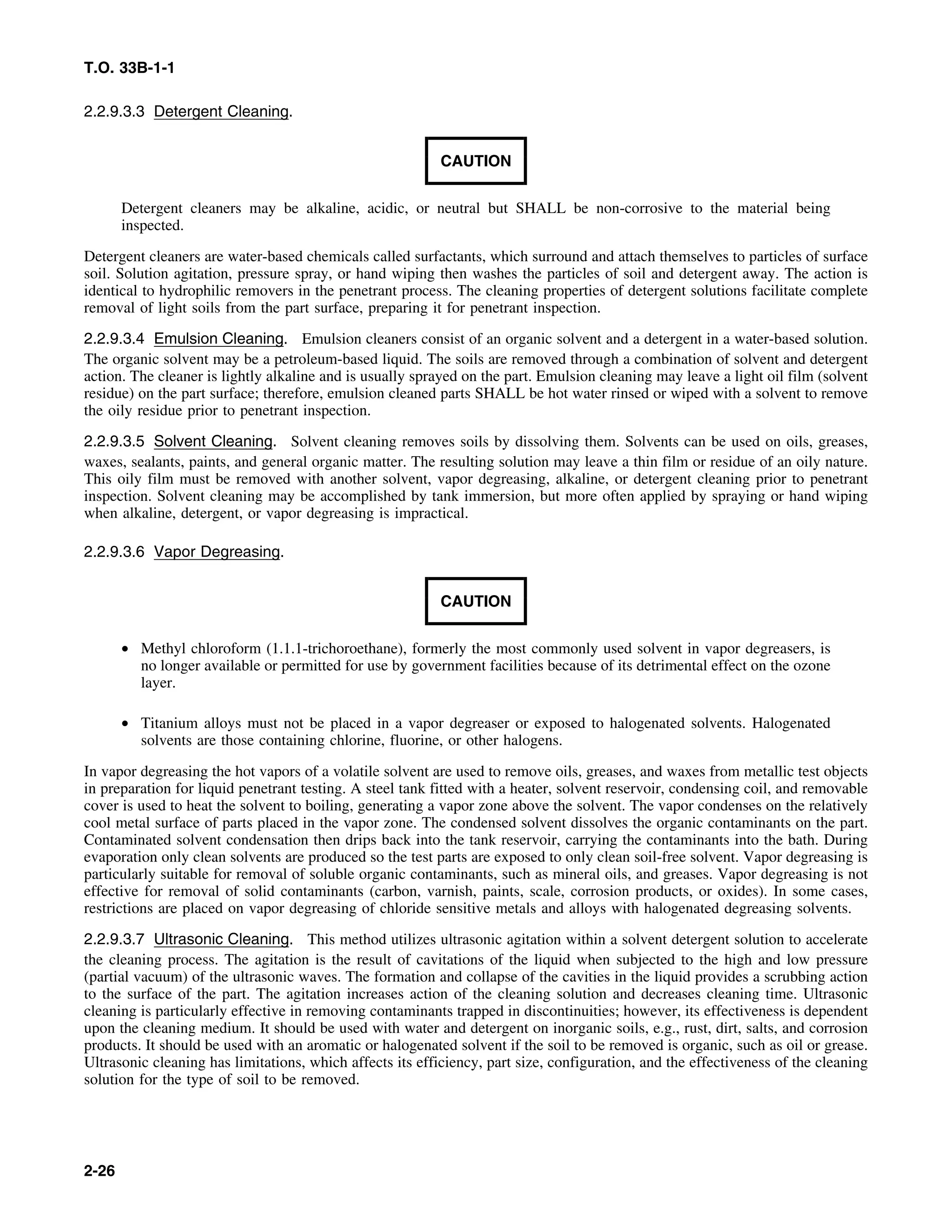 T.O. 33B-1-1
2.2.9.3.3 Detergent Cleaning.
CAUTION
Detergent cleaners may be alkaline, acidic, or neutral but SHALL be non-corrosive to the material being
inspected.
Detergent cleaners are water-based chemicals called surfactants, which surround and attach themselves to particles of surface
soil. Solution agitation, pressure spray, or hand wiping then washes the particles of soil and detergent away. The action is
identical to hydrophilic removers in the penetrant process. The cleaning properties of detergent solutions facilitate complete
removal of light soils from the part surface, preparing it for penetrant inspection.
2.2.9.3.4 Emulsion Cleaning. Emulsion cleaners consist of an organic solvent and a detergent in a water-based solution.
The organic solvent may be a petroleum-based liquid. The soils are removed through a combination of solvent and detergent
action. The cleaner is lightly alkaline and is usually sprayed on the part. Emulsion cleaning may leave a light oil film (solvent
residue) on the part surface; therefore, emulsion cleaned parts SHALL be hot water rinsed or wiped with a solvent to remove
the oily residue prior to penetrant inspection.
2.2.9.3.5 Solvent Cleaning. Solvent cleaning removes soils by dissolving them. Solvents can be used on oils, greases,
waxes, sealants, paints, and general organic matter. The resulting solution may leave a thin film or residue of an oily nature.
This oily film must be removed with another solvent, vapor degreasing, alkaline, or detergent cleaning prior to penetrant
inspection. Solvent cleaning may be accomplished by tank immersion, but more often applied by spraying or hand wiping
when alkaline, detergent, or vapor degreasing is impractical.
2.2.9.3.6 Vapor Degreasing.
CAUTION
• Methyl chloroform (1.1.1-trichoroethane), formerly the most commonly used solvent in vapor degreasers, is
no longer available or permitted for use by government facilities because of its detrimental effect on the ozone
layer.
• Titanium alloys must not be placed in a vapor degreaser or exposed to halogenated solvents. Halogenated
solvents are those containing chlorine, fluorine, or other halogens.
In vapor degreasing the hot vapors of a volatile solvent are used to remove oils, greases, and waxes from metallic test objects
in preparation for liquid penetrant testing. A steel tank fitted with a heater, solvent reservoir, condensing coil, and removable
cover is used to heat the solvent to boiling, generating a vapor zone above the solvent. The vapor condenses on the relatively
cool metal surface of parts placed in the vapor zone. The condensed solvent dissolves the organic contaminants on the part.
Contaminated solvent condensation then drips back into the tank reservoir, carrying the contaminants into the bath. During
evaporation only clean solvents are produced so the test parts are exposed to only clean soil-free solvent. Vapor degreasing is
particularly suitable for removal of soluble organic contaminants, such as mineral oils, and greases. Vapor degreasing is not
effective for removal of solid contaminants (carbon, varnish, paints, scale, corrosion products, or oxides). In some cases,
restrictions are placed on vapor degreasing of chloride sensitive metals and alloys with halogenated degreasing solvents.
2.2.9.3.7 Ultrasonic Cleaning. This method utilizes ultrasonic agitation within a solvent detergent solution to accelerate
the cleaning process. The agitation is the result of cavitations of the liquid when subjected to the high and low pressure
(partial vacuum) of the ultrasonic waves. The formation and collapse of the cavities in the liquid provides a scrubbing action
to the surface of the part. The agitation increases action of the cleaning solution and decreases cleaning time. Ultrasonic
cleaning is particularly effective in removing contaminants trapped in discontinuities; however, its effectiveness is dependent
upon the cleaning medium. It should be used with water and detergent on inorganic soils, e.g., rust, dirt, salts, and corrosion
products. It should be used with an aromatic or halogenated solvent if the soil to be removed is organic, such as oil or grease.
Ultrasonic cleaning has limitations, which affects its efficiency, part size, configuration, and the effectiveness of the cleaning
solution for the type of soil to be removed.
2-26
 