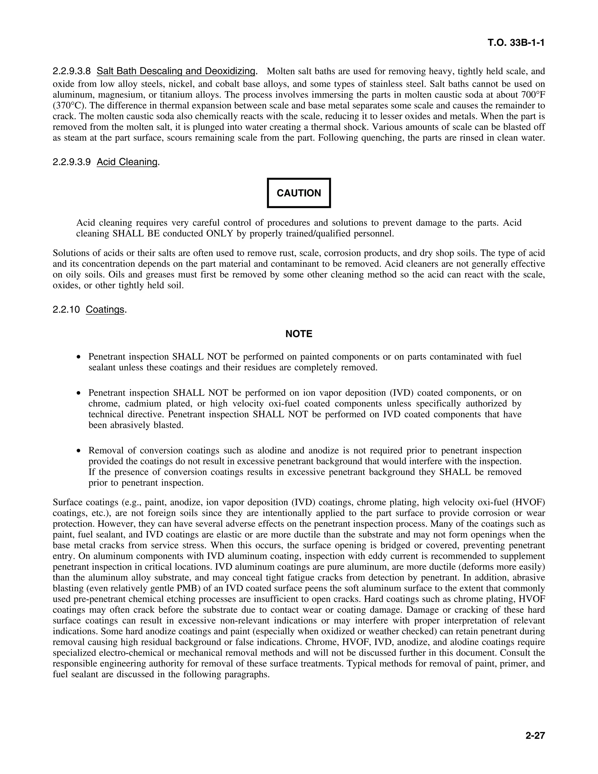 T.O. 33B-1-1
2.2.9.3.8 Salt Bath Descaling and Deoxidizing. Molten salt baths are used for removing heavy, tightly held scale, and
oxide from low alloy steels, nickel, and cobalt base alloys, and some types of stainless steel. Salt baths cannot be used on
aluminum, magnesium, or titanium alloys. The process involves immersing the parts in molten caustic soda at about 700°F
(370°C). The difference in thermal expansion between scale and base metal separates some scale and causes the remainder to
crack. The molten caustic soda also chemically reacts with the scale, reducing it to lesser oxides and metals. When the part is
removed from the molten salt, it is plunged into water creating a thermal shock. Various amounts of scale can be blasted off
as steam at the part surface, scours remaining scale from the part. Following quenching, the parts are rinsed in clean water.
2.2.9.3.9 Acid Cleaning.
CAUTION
Acid cleaning requires very careful control of procedures and solutions to prevent damage to the parts. Acid
cleaning SHALL BE conducted ONLY by properly trained/qualified personnel.
Solutions of acids or their salts are often used to remove rust, scale, corrosion products, and dry shop soils. The type of acid
and its concentration depends on the part material and contaminant to be removed. Acid cleaners are not generally effective
on oily soils. Oils and greases must first be removed by some other cleaning method so the acid can react with the scale,
oxides, or other tightly held soil.
2.2.10 Coatings.
NOTE
• Penetrant inspection SHALL NOT be performed on painted components or on parts contaminated with fuel
sealant unless these coatings and their residues are completely removed.
• Penetrant inspection SHALL NOT be performed on ion vapor deposition (IVD) coated components, or on
chrome, cadmium plated, or high velocity oxi-fuel coated components unless specifically authorized by
technical directive. Penetrant inspection SHALL NOT be performed on IVD coated components that have
been abrasively blasted.
• Removal of conversion coatings such as alodine and anodize is not required prior to penetrant inspection
provided the coatings do not result in excessive penetrant background that would interfere with the inspection.
If the presence of conversion coatings results in excessive penetrant background they SHALL be removed
prior to penetrant inspection.
Surface coatings (e.g., paint, anodize, ion vapor deposition (IVD) coatings, chrome plating, high velocity oxi-fuel (HVOF)
coatings, etc.), are not foreign soils since they are intentionally applied to the part surface to provide corrosion or wear
protection. However, they can have several adverse effects on the penetrant inspection process. Many of the coatings such as
paint, fuel sealant, and IVD coatings are elastic or are more ductile than the substrate and may not form openings when the
base metal cracks from service stress. When this occurs, the surface opening is bridged or covered, preventing penetrant
entry. On aluminum components with IVD aluminum coating, inspection with eddy current is recommended to supplement
penetrant inspection in critical locations. IVD aluminum coatings are pure aluminum, are more ductile (deforms more easily)
than the aluminum alloy substrate, and may conceal tight fatigue cracks from detection by penetrant. In addition, abrasive
blasting (even relatively gentle PMB) of an IVD coated surface peens the soft aluminum surface to the extent that commonly
used pre-penetrant chemical etching processes are insufficient to open cracks. Hard coatings such as chrome plating, HVOF
coatings may often crack before the substrate due to contact wear or coating damage. Damage or cracking of these hard
surface coatings can result in excessive non-relevant indications or may interfere with proper interpretation of relevant
indications. Some hard anodize coatings and paint (especially when oxidized or weather checked) can retain penetrant during
removal causing high residual background or false indications. Chrome, HVOF, IVD, anodize, and alodine coatings require
specialized electro-chemical or mechanical removal methods and will not be discussed further in this document. Consult the
responsible engineering authority for removal of these surface treatments. Typical methods for removal of paint, primer, and
fuel sealant are discussed in the following paragraphs.
2-27
 