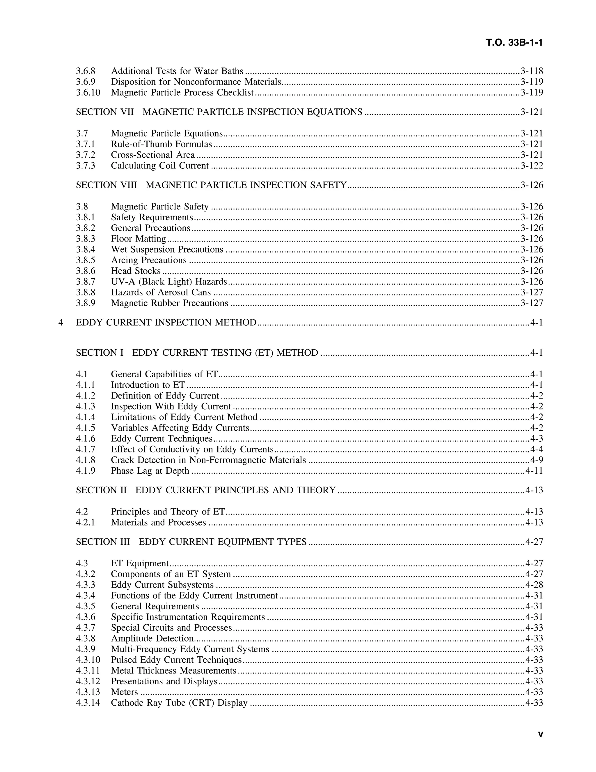 T.O. 33B-1-1
3.6.8 Additional Tests for Water Baths .................................................................................................................3-118
3.6.9 Disposition for Nonconformance Materials..................................................................................................3-119
3.6.10 Magnetic Particle Process Checklist.............................................................................................................3-119
SECTION VII MAGNETIC PARTICLE INSPECTION EQUATIONS ................................................................3-121
3.7 Magnetic Particle Equations..........................................................................................................................3-121
3.7.1 Rule-of-Thumb Formulas..............................................................................................................................3-121
3.7.2 Cross-Sectional Area.....................................................................................................................................3-121
3.7.3 Calculating Coil Current ...............................................................................................................................3-122
SECTION VIII MAGNETIC PARTICLE INSPECTION SAFETY.......................................................................3-126
3.8 Magnetic Particle Safety ...............................................................................................................................3-126
3.8.1 Safety Requirements......................................................................................................................................3-126
3.8.2 General Precautions.......................................................................................................................................3-126
3.8.3 Floor Matting.................................................................................................................................................3-126
3.8.4 Wet Suspension Precautions .........................................................................................................................3-126
3.8.5 Arcing Precautions ........................................................................................................................................3-126
3.8.6 Head Stocks...................................................................................................................................................3-126
3.8.7 UV-A (Black Light) Hazards........................................................................................................................3-126
3.8.8 Hazards of Aerosol Cans ..............................................................................................................................3-127
3.8.9 Magnetic Rubber Precautions .......................................................................................................................3-127
4 EDDY CURRENT INSPECTION METHOD................................................................................................................4-1
SECTION I EDDY CURRENT TESTING (ET) METHOD ......................................................................................4-1
4.1 General Capabilities of ET................................................................................................................................4-1
4.1.1 Introduction to ET.............................................................................................................................................4-1
4.1.2 Definition of Eddy Current ...............................................................................................................................4-2
4.1.3 Inspection With Eddy Current ..........................................................................................................................4-2
4.1.4 Limitations of Eddy Current Method ...............................................................................................................4-2
4.1.5 Variables Affecting Eddy Currents...................................................................................................................4-2
4.1.6 Eddy Current Techniques..................................................................................................................................4-3
4.1.7 Effect of Conductivity on Eddy Currents.........................................................................................................4-4
4.1.8 Crack Detection in Non-Ferromagnetic Materials ...........................................................................................4-9
4.1.9 Phase Lag at Depth .........................................................................................................................................4-11
SECTION II EDDY CURRENT PRINCIPLES AND THEORY.............................................................................4-13
4.2 Principles and Theory of ET...........................................................................................................................4-13
4.2.1 Materials and Processes ..................................................................................................................................4-13
SECTION III EDDY CURRENT EQUIPMENT TYPES.........................................................................................4-27
4.3 ET Equipment..................................................................................................................................................4-27
4.3.2 Components of an ET System ........................................................................................................................4-27
4.3.3 Eddy Current Subsystems ...............................................................................................................................4-28
4.3.4 Functions of the Eddy Current Instrument.....................................................................................................4-31
4.3.5 General Requirements .....................................................................................................................................4-31
4.3.6 Specific Instrumentation Requirements ..........................................................................................................4-31
4.3.7 Special Circuits and Processes........................................................................................................................4-33
4.3.8 Amplitude Detection........................................................................................................................................4-33
4.3.9 Multi-Frequency Eddy Current Systems ........................................................................................................4-33
4.3.10 Pulsed Eddy Current Techniques....................................................................................................................4-33
4.3.11 Metal Thickness Measurements......................................................................................................................4-33
4.3.12 Presentations and Displays..............................................................................................................................4-33
4.3.13 Meters ..............................................................................................................................................................4-33
4.3.14 Cathode Ray Tube (CRT) Display .................................................................................................................4-33
v
 