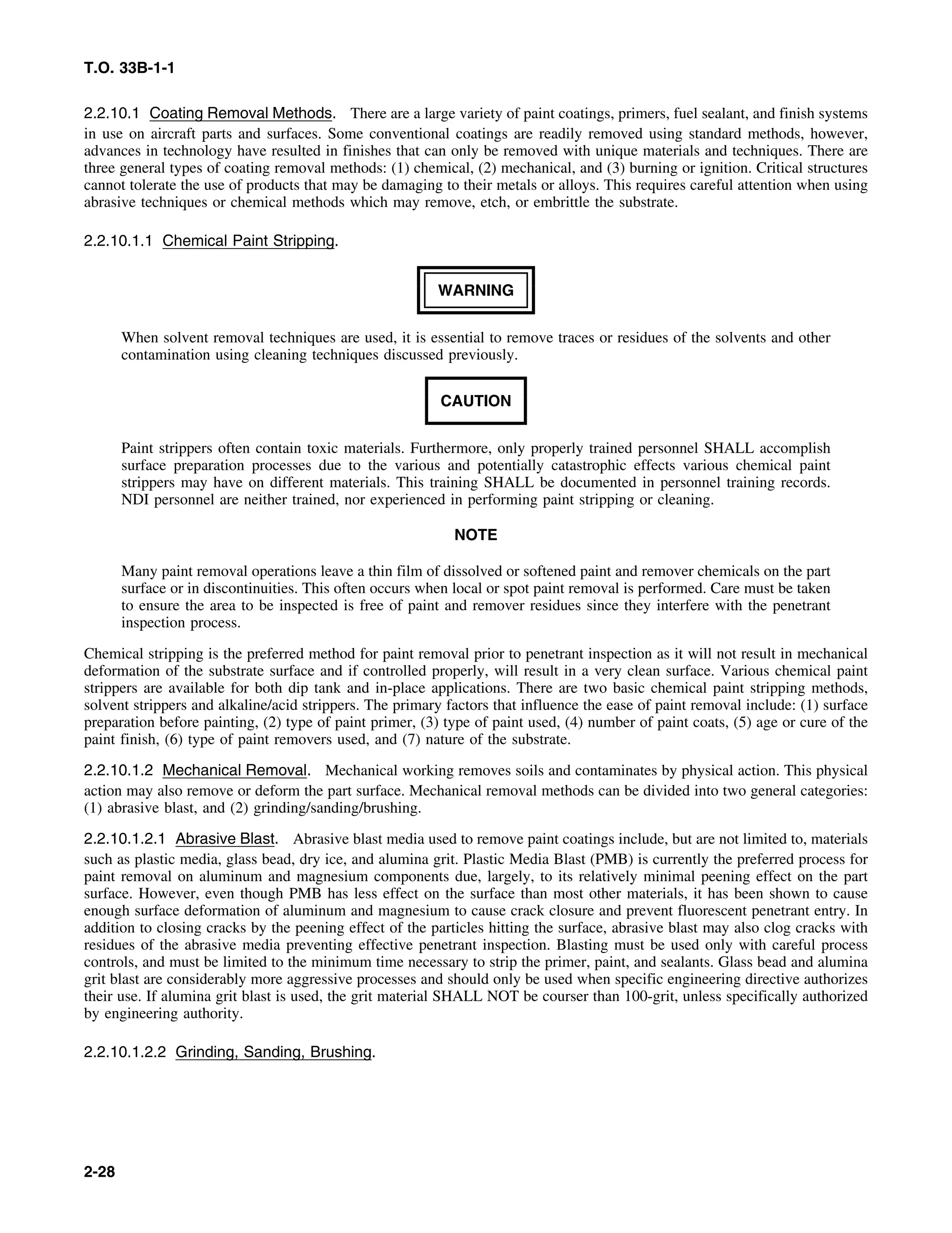 T.O. 33B-1-1
2.2.10.1 Coating Removal Methods. There are a large variety of paint coatings, primers, fuel sealant, and finish systems
in use on aircraft parts and surfaces. Some conventional coatings are readily removed using standard methods, however,
advances in technology have resulted in finishes that can only be removed with unique materials and techniques. There are
three general types of coating removal methods: (1) chemical, (2) mechanical, and (3) burning or ignition. Critical structures
cannot tolerate the use of products that may be damaging to their metals or alloys. This requires careful attention when using
abrasive techniques or chemical methods which may remove, etch, or embrittle the substrate.
2.2.10.1.1 Chemical Paint Stripping.
WARNING
When solvent removal techniques are used, it is essential to remove traces or residues of the solvents and other
contamination using cleaning techniques discussed previously.
CAUTION
Paint strippers often contain toxic materials. Furthermore, only properly trained personnel SHALL accomplish
surface preparation processes due to the various and potentially catastrophic effects various chemical paint
strippers may have on different materials. This training SHALL be documented in personnel training records.
NDI personnel are neither trained, nor experienced in performing paint stripping or cleaning.
NOTE
Many paint removal operations leave a thin film of dissolved or softened paint and remover chemicals on the part
surface or in discontinuities. This often occurs when local or spot paint removal is performed. Care must be taken
to ensure the area to be inspected is free of paint and remover residues since they interfere with the penetrant
inspection process.
Chemical stripping is the preferred method for paint removal prior to penetrant inspection as it will not result in mechanical
deformation of the substrate surface and if controlled properly, will result in a very clean surface. Various chemical paint
strippers are available for both dip tank and in-place applications. There are two basic chemical paint stripping methods,
solvent strippers and alkaline/acid strippers. The primary factors that influence the ease of paint removal include: (1) surface
preparation before painting, (2) type of paint primer, (3) type of paint used, (4) number of paint coats, (5) age or cure of the
paint finish, (6) type of paint removers used, and (7) nature of the substrate.
2.2.10.1.2 Mechanical Removal. Mechanical working removes soils and contaminates by physical action. This physical
action may also remove or deform the part surface. Mechanical removal methods can be divided into two general categories:
(1) abrasive blast, and (2) grinding/sanding/brushing.
2.2.10.1.2.1 Abrasive Blast. Abrasive blast media used to remove paint coatings include, but are not limited to, materials
such as plastic media, glass bead, dry ice, and alumina grit. Plastic Media Blast (PMB) is currently the preferred process for
paint removal on aluminum and magnesium components due, largely, to its relatively minimal peening effect on the part
surface. However, even though PMB has less effect on the surface than most other materials, it has been shown to cause
enough surface deformation of aluminum and magnesium to cause crack closure and prevent fluorescent penetrant entry. In
addition to closing cracks by the peening effect of the particles hitting the surface, abrasive blast may also clog cracks with
residues of the abrasive media preventing effective penetrant inspection. Blasting must be used only with careful process
controls, and must be limited to the minimum time necessary to strip the primer, paint, and sealants. Glass bead and alumina
grit blast are considerably more aggressive processes and should only be used when specific engineering directive authorizes
their use. If alumina grit blast is used, the grit material SHALL NOT be courser than 100-grit, unless specifically authorized
by engineering authority.
2.2.10.1.2.2 Grinding, Sanding, Brushing.
2-28
 