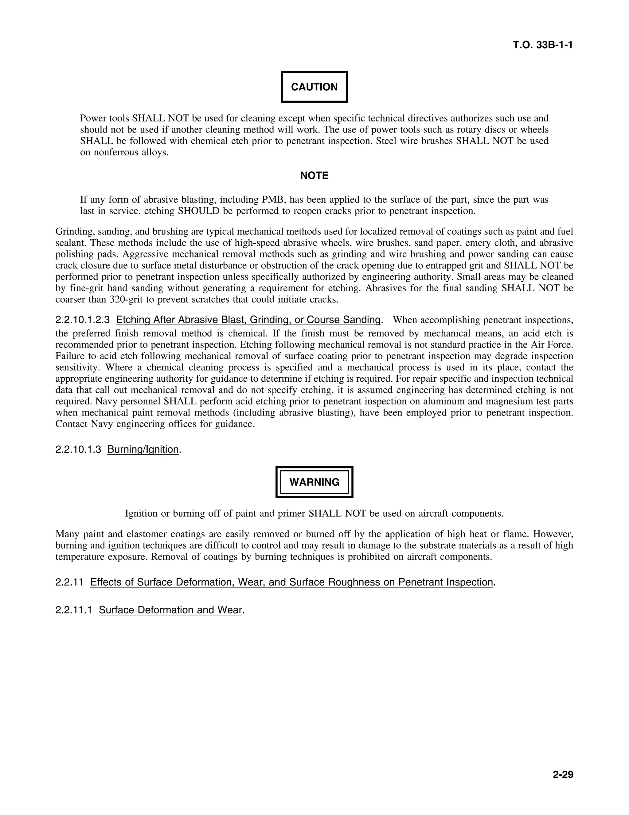 T.O. 33B-1-1
CAUTION
Power tools SHALL NOT be used for cleaning except when specific technical directives authorizes such use and
should not be used if another cleaning method will work. The use of power tools such as rotary discs or wheels
SHALL be followed with chemical etch prior to penetrant inspection. Steel wire brushes SHALL NOT be used
on nonferrous alloys.
NOTE
If any form of abrasive blasting, including PMB, has been applied to the surface of the part, since the part was
last in service, etching SHOULD be performed to reopen cracks prior to penetrant inspection.
Grinding, sanding, and brushing are typical mechanical methods used for localized removal of coatings such as paint and fuel
sealant. These methods include the use of high-speed abrasive wheels, wire brushes, sand paper, emery cloth, and abrasive
polishing pads. Aggressive mechanical removal methods such as grinding and wire brushing and power sanding can cause
crack closure due to surface metal disturbance or obstruction of the crack opening due to entrapped grit and SHALL NOT be
performed prior to penetrant inspection unless specifically authorized by engineering authority. Small areas may be cleaned
by fine-grit hand sanding without generating a requirement for etching. Abrasives for the final sanding SHALL NOT be
coarser than 320-grit to prevent scratches that could initiate cracks.
2.2.10.1.2.3 Etching After Abrasive Blast, Grinding, or Course Sanding. When accomplishing penetrant inspections,
the preferred finish removal method is chemical. If the finish must be removed by mechanical means, an acid etch is
recommended prior to penetrant inspection. Etching following mechanical removal is not standard practice in the Air Force.
Failure to acid etch following mechanical removal of surface coating prior to penetrant inspection may degrade inspection
sensitivity. Where a chemical cleaning process is specified and a mechanical process is used in its place, contact the
appropriate engineering authority for guidance to determine if etching is required. For repair specific and inspection technical
data that call out mechanical removal and do not specify etching, it is assumed engineering has determined etching is not
required. Navy personnel SHALL perform acid etching prior to penetrant inspection on aluminum and magnesium test parts
when mechanical paint removal methods (including abrasive blasting), have been employed prior to penetrant inspection.
Contact Navy engineering offices for guidance.
2.2.10.1.3 Burning/Ignition.
WARNING
Ignition or burning off of paint and primer SHALL NOT be used on aircraft components.
Many paint and elastomer coatings are easily removed or burned off by the application of high heat or flame. However,
burning and ignition techniques are difficult to control and may result in damage to the substrate materials as a result of high
temperature exposure. Removal of coatings by burning techniques is prohibited on aircraft components.
2.2.11 Effects of Surface Deformation, Wear, and Surface Roughness on Penetrant Inspection.
2.2.11.1 Surface Deformation and Wear.
2-29
 