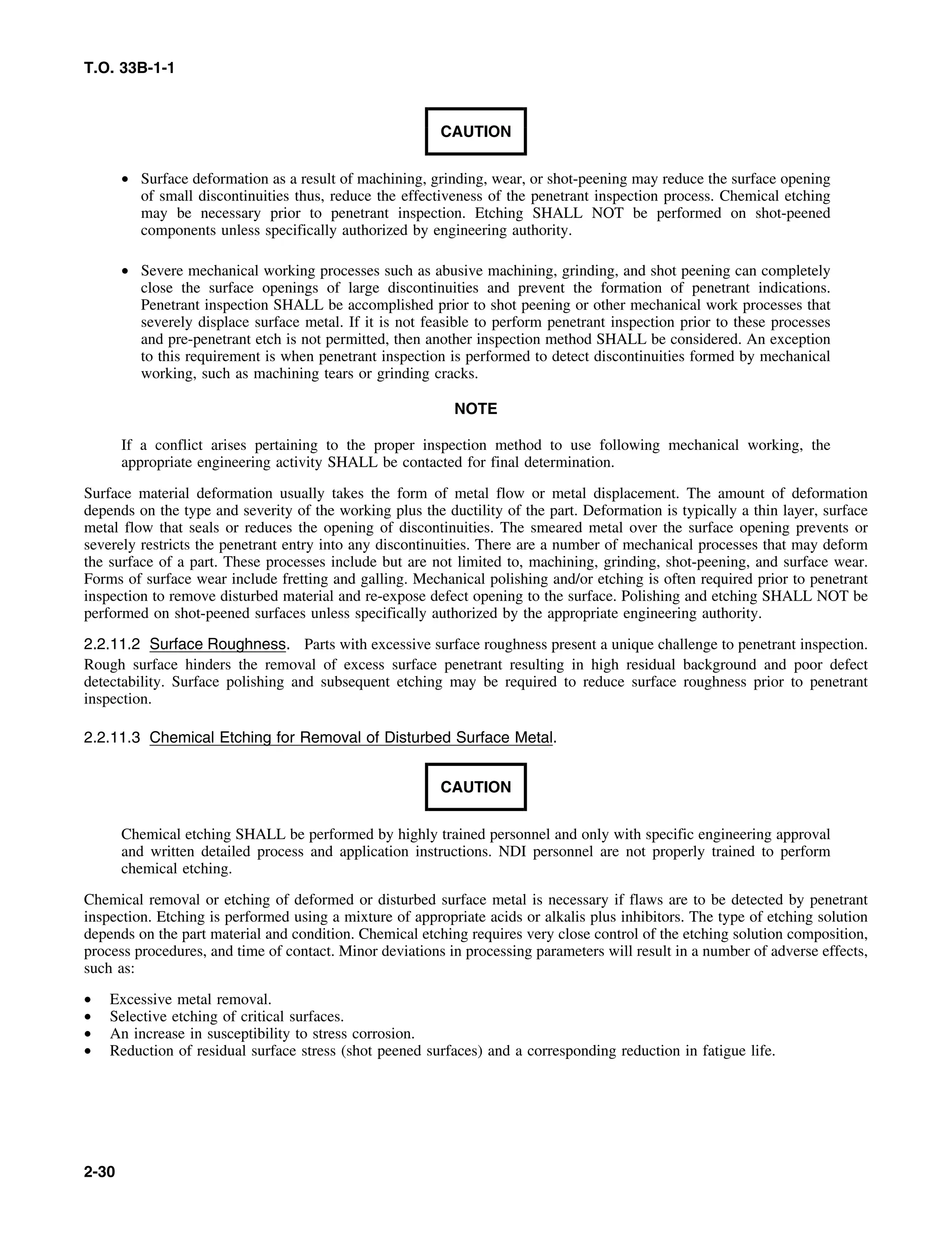 T.O. 33B-1-1
CAUTION
• Surface deformation as a result of machining, grinding, wear, or shot-peening may reduce the surface opening
of small discontinuities thus, reduce the effectiveness of the penetrant inspection process. Chemical etching
may be necessary prior to penetrant inspection. Etching SHALL NOT be performed on shot-peened
components unless specifically authorized by engineering authority.
• Severe mechanical working processes such as abusive machining, grinding, and shot peening can completely
close the surface openings of large discontinuities and prevent the formation of penetrant indications.
Penetrant inspection SHALL be accomplished prior to shot peening or other mechanical work processes that
severely displace surface metal. If it is not feasible to perform penetrant inspection prior to these processes
and pre-penetrant etch is not permitted, then another inspection method SHALL be considered. An exception
to this requirement is when penetrant inspection is performed to detect discontinuities formed by mechanical
working, such as machining tears or grinding cracks.
NOTE
If a conflict arises pertaining to the proper inspection method to use following mechanical working, the
appropriate engineering activity SHALL be contacted for final determination.
Surface material deformation usually takes the form of metal flow or metal displacement. The amount of deformation
depends on the type and severity of the working plus the ductility of the part. Deformation is typically a thin layer, surface
metal flow that seals or reduces the opening of discontinuities. The smeared metal over the surface opening prevents or
severely restricts the penetrant entry into any discontinuities. There are a number of mechanical processes that may deform
the surface of a part. These processes include but are not limited to, machining, grinding, shot-peening, and surface wear.
Forms of surface wear include fretting and galling. Mechanical polishing and/or etching is often required prior to penetrant
inspection to remove disturbed material and re-expose defect opening to the surface. Polishing and etching SHALL NOT be
performed on shot-peened surfaces unless specifically authorized by the appropriate engineering authority.
2.2.11.2 Surface Roughness. Parts with excessive surface roughness present a unique challenge to penetrant inspection.
Rough surface hinders the removal of excess surface penetrant resulting in high residual background and poor defect
detectability. Surface polishing and subsequent etching may be required to reduce surface roughness prior to penetrant
inspection.
2.2.11.3 Chemical Etching for Removal of Disturbed Surface Metal.
CAUTION
Chemical etching SHALL be performed by highly trained personnel and only with specific engineering approval
and written detailed process and application instructions. NDI personnel are not properly trained to perform
chemical etching.
Chemical removal or etching of deformed or disturbed surface metal is necessary if flaws are to be detected by penetrant
inspection. Etching is performed using a mixture of appropriate acids or alkalis plus inhibitors. The type of etching solution
depends on the part material and condition. Chemical etching requires very close control of the etching solution composition,
process procedures, and time of contact. Minor deviations in processing parameters will result in a number of adverse effects,
such as:
• Excessive metal removal.
• Selective etching of critical surfaces.
• An increase in susceptibility to stress corrosion.
• Reduction of residual surface stress (shot peened surfaces) and a corresponding reduction in fatigue life.
2-30
 