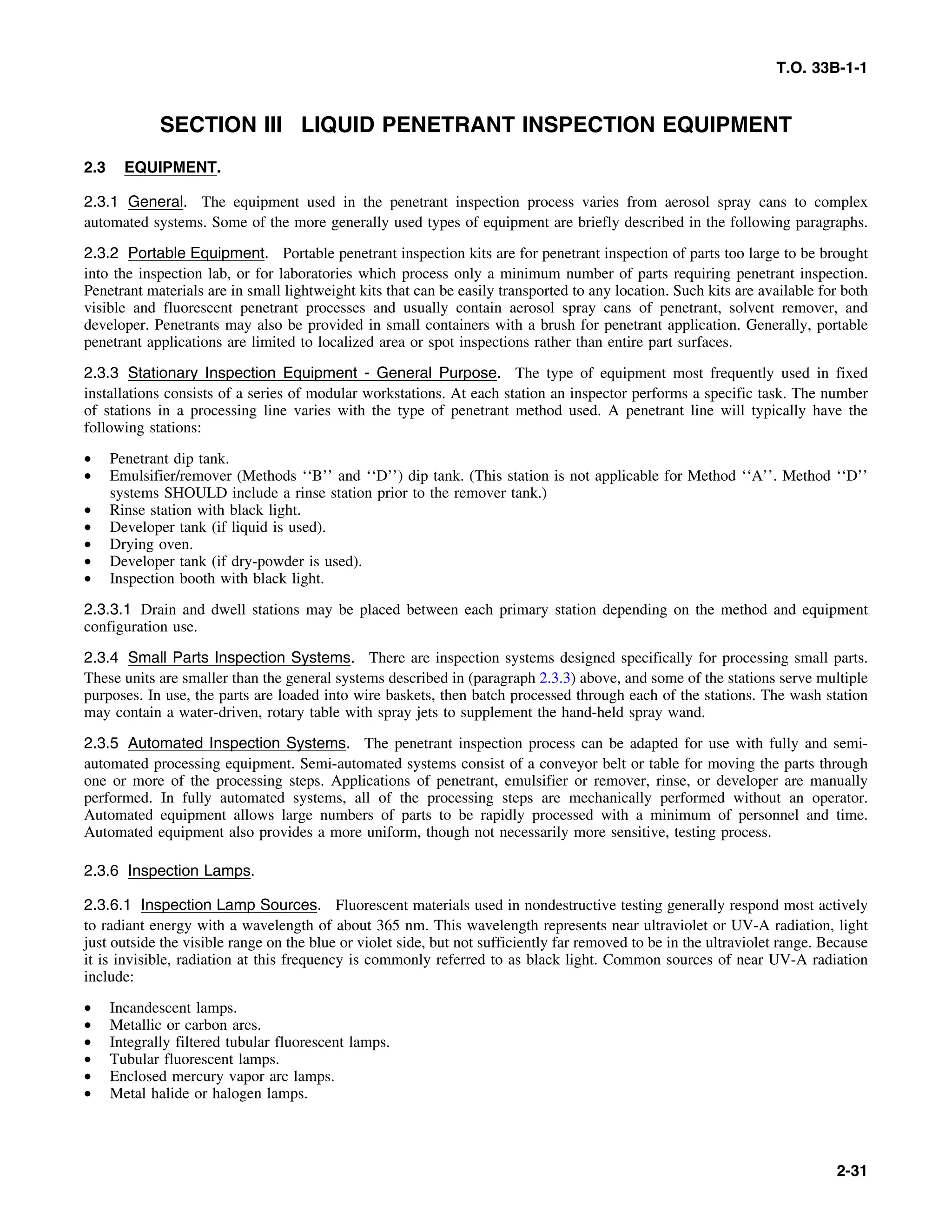 T.O. 33B-1-1
SECTION III LIQUID PENETRANT INSPECTION EQUIPMENT
2.3 EQUIPMENT.
2.3.1 General. The equipment used in the penetrant inspection process varies from aerosol spray cans to complex
automated systems. Some of the more generally used types of equipment are briefly described in the following paragraphs.
2.3.2 Portable Equipment. Portable penetrant inspection kits are for penetrant inspection of parts too large to be brought
into the inspection lab, or for laboratories which process only a minimum number of parts requiring penetrant inspection.
Penetrant materials are in small lightweight kits that can be easily transported to any location. Such kits are available for both
visible and fluorescent penetrant processes and usually contain aerosol spray cans of penetrant, solvent remover, and
developer. Penetrants may also be provided in small containers with a brush for penetrant application. Generally, portable
penetrant applications are limited to localized area or spot inspections rather than entire part surfaces.
2.3.3 Stationary Inspection Equipment - General Purpose. The type of equipment most frequently used in fixed
installations consists of a series of modular workstations. At each station an inspector performs a specific task. The number
of stations in a processing line varies with the type of penetrant method used. A penetrant line will typically have the
following stations:
• Penetrant dip tank.
• Emulsifier/remover (Methods ‘‘B’’ and ‘‘D’’) dip tank. (This station is not applicable for Method ‘‘A’’. Method ‘‘D’’
systems SHOULD include a rinse station prior to the remover tank.)
• Rinse station with black light.
• Developer tank (if liquid is used).
• Drying oven.
• Developer tank (if dry-powder is used).
• Inspection booth with black light.
2.3.3.1 Drain and dwell stations may be placed between each primary station depending on the method and equipment
configuration use.
2.3.4 Small Parts Inspection Systems. There are inspection systems designed specifically for processing small parts.
These units are smaller than the general systems described in (paragraph 2.3.3) above, and some of the stations serve multiple
purposes. In use, the parts are loaded into wire baskets, then batch processed through each of the stations. The wash station
may contain a water-driven, rotary table with spray jets to supplement the hand-held spray wand.
2.3.5 Automated Inspection Systems. The penetrant inspection process can be adapted for use with fully and semi-
automated processing equipment. Semi-automated systems consist of a conveyor belt or table for moving the parts through
one or more of the processing steps. Applications of penetrant, emulsifier or remover, rinse, or developer are manually
performed. In fully automated systems, all of the processing steps are mechanically performed without an operator.
Automated equipment allows large numbers of parts to be rapidly processed with a minimum of personnel and time.
Automated equipment also provides a more uniform, though not necessarily more sensitive, testing process.
2.3.6 Inspection Lamps.
2.3.6.1 Inspection Lamp Sources. Fluorescent materials used in nondestructive testing generally respond most actively
to radiant energy with a wavelength of about 365 nm. This wavelength represents near ultraviolet or UV-A radiation, light
just outside the visible range on the blue or violet side, but not sufficiently far removed to be in the ultraviolet range. Because
it is invisible, radiation at this frequency is commonly referred to as black light. Common sources of near UV-A radiation
include:
• Incandescent lamps.
• Metallic or carbon arcs.
• Integrally filtered tubular fluorescent lamps.
• Tubular fluorescent lamps.
• Enclosed mercury vapor arc lamps.
• Metal halide or halogen lamps.
2-31
 