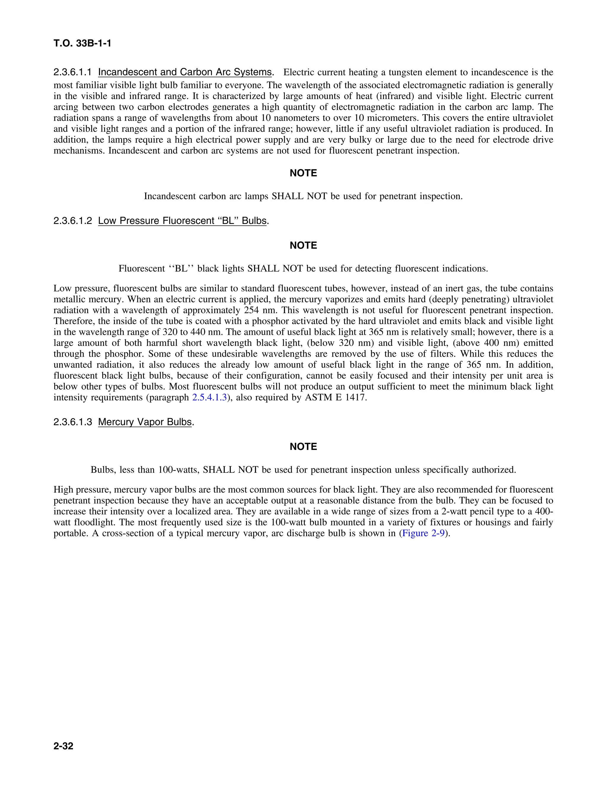 T.O. 33B-1-1
2.3.6.1.1 Incandescent and Carbon Arc Systems. Electric current heating a tungsten element to incandescence is the
most familiar visible light bulb familiar to everyone. The wavelength of the associated electromagnetic radiation is generally
in the visible and infrared range. It is characterized by large amounts of heat (infrared) and visible light. Electric current
arcing between two carbon electrodes generates a high quantity of electromagnetic radiation in the carbon arc lamp. The
radiation spans a range of wavelengths from about 10 nanometers to over 10 micrometers. This covers the entire ultraviolet
and visible light ranges and a portion of the infrared range; however, little if any useful ultraviolet radiation is produced. In
addition, the lamps require a high electrical power supply and are very bulky or large due to the need for electrode drive
mechanisms. Incandescent and carbon arc systems are not used for fluorescent penetrant inspection.
NOTE
Incandescent carbon arc lamps SHALL NOT be used for penetrant inspection.
2.3.6.1.2 Low Pressure Fluorescent ‘‘BL’’ Bulbs.
NOTE
Fluorescent ‘‘BL’’ black lights SHALL NOT be used for detecting fluorescent indications.
Low pressure, fluorescent bulbs are similar to standard fluorescent tubes, however, instead of an inert gas, the tube contains
metallic mercury. When an electric current is applied, the mercury vaporizes and emits hard (deeply penetrating) ultraviolet
radiation with a wavelength of approximately 254 nm. This wavelength is not useful for fluorescent penetrant inspection.
Therefore, the inside of the tube is coated with a phosphor activated by the hard ultraviolet and emits black and visible light
in the wavelength range of 320 to 440 nm. The amount of useful black light at 365 nm is relatively small; however, there is a
large amount of both harmful short wavelength black light, (below 320 nm) and visible light, (above 400 nm) emitted
through the phosphor. Some of these undesirable wavelengths are removed by the use of filters. While this reduces the
unwanted radiation, it also reduces the already low amount of useful black light in the range of 365 nm. In addition,
fluorescent black light bulbs, because of their configuration, cannot be easily focused and their intensity per unit area is
below other types of bulbs. Most fluorescent bulbs will not produce an output sufficient to meet the minimum black light
intensity requirements (paragraph 2.5.4.1.3), also required by ASTM E 1417.
2.3.6.1.3 Mercury Vapor Bulbs.
NOTE
Bulbs, less than 100-watts, SHALL NOT be used for penetrant inspection unless specifically authorized.
High pressure, mercury vapor bulbs are the most common sources for black light. They are also recommended for fluorescent
penetrant inspection because they have an acceptable output at a reasonable distance from the bulb. They can be focused to
increase their intensity over a localized area. They are available in a wide range of sizes from a 2-watt pencil type to a 400-
watt floodlight. The most frequently used size is the 100-watt bulb mounted in a variety of fixtures or housings and fairly
portable. A cross-section of a typical mercury vapor, arc discharge bulb is shown in (Figure 2-9).
2-32
 