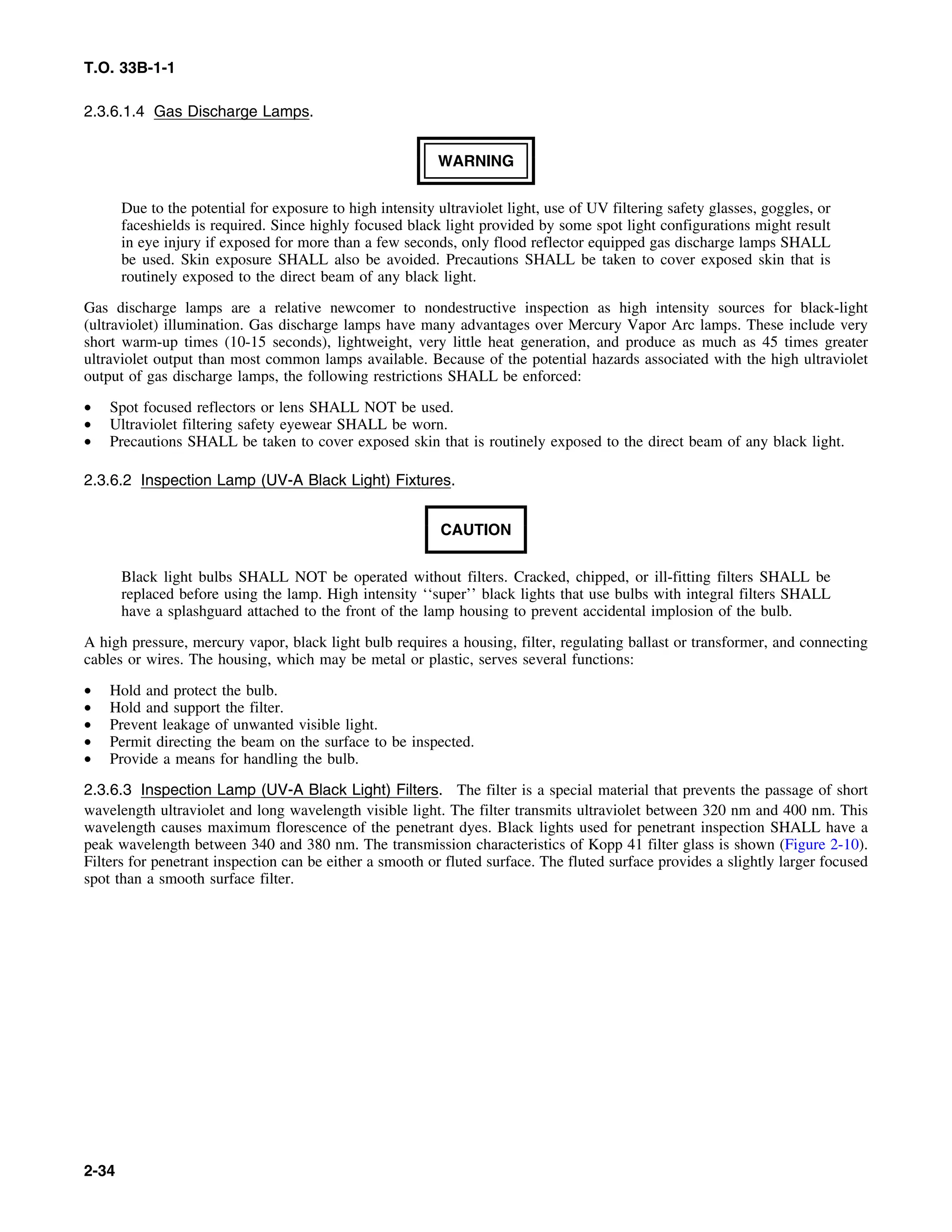 T.O. 33B-1-1
2.3.6.1.4 Gas Discharge Lamps.
WARNING
Due to the potential for exposure to high intensity ultraviolet light, use of UV filtering safety glasses, goggles, or
faceshields is required. Since highly focused black light provided by some spot light configurations might result
in eye injury if exposed for more than a few seconds, only flood reflector equipped gas discharge lamps SHALL
be used. Skin exposure SHALL also be avoided. Precautions SHALL be taken to cover exposed skin that is
routinely exposed to the direct beam of any black light.
Gas discharge lamps are a relative newcomer to nondestructive inspection as high intensity sources for black-light
(ultraviolet) illumination. Gas discharge lamps have many advantages over Mercury Vapor Arc lamps. These include very
short warm-up times (10-15 seconds), lightweight, very little heat generation, and produce as much as 45 times greater
ultraviolet output than most common lamps available. Because of the potential hazards associated with the high ultraviolet
output of gas discharge lamps, the following restrictions SHALL be enforced:
• Spot focused reflectors or lens SHALL NOT be used.
• Ultraviolet filtering safety eyewear SHALL be worn.
• Precautions SHALL be taken to cover exposed skin that is routinely exposed to the direct beam of any black light.
2.3.6.2 Inspection Lamp (UV-A Black Light) Fixtures.
CAUTION
Black light bulbs SHALL NOT be operated without filters. Cracked, chipped, or ill-fitting filters SHALL be
replaced before using the lamp. High intensity ‘‘super’’ black lights that use bulbs with integral filters SHALL
have a splashguard attached to the front of the lamp housing to prevent accidental implosion of the bulb.
A high pressure, mercury vapor, black light bulb requires a housing, filter, regulating ballast or transformer, and connecting
cables or wires. The housing, which may be metal or plastic, serves several functions:
• Hold and protect the bulb.
• Hold and support the filter.
• Prevent leakage of unwanted visible light.
• Permit directing the beam on the surface to be inspected.
• Provide a means for handling the bulb.
2.3.6.3 Inspection Lamp (UV-A Black Light) Filters. The filter is a special material that prevents the passage of short
wavelength ultraviolet and long wavelength visible light. The filter transmits ultraviolet between 320 nm and 400 nm. This
wavelength causes maximum florescence of the penetrant dyes. Black lights used for penetrant inspection SHALL have a
peak wavelength between 340 and 380 nm. The transmission characteristics of Kopp 41 filter glass is shown (Figure 2-10).
Filters for penetrant inspection can be either a smooth or fluted surface. The fluted surface provides a slightly larger focused
spot than a smooth surface filter.
2-34
 