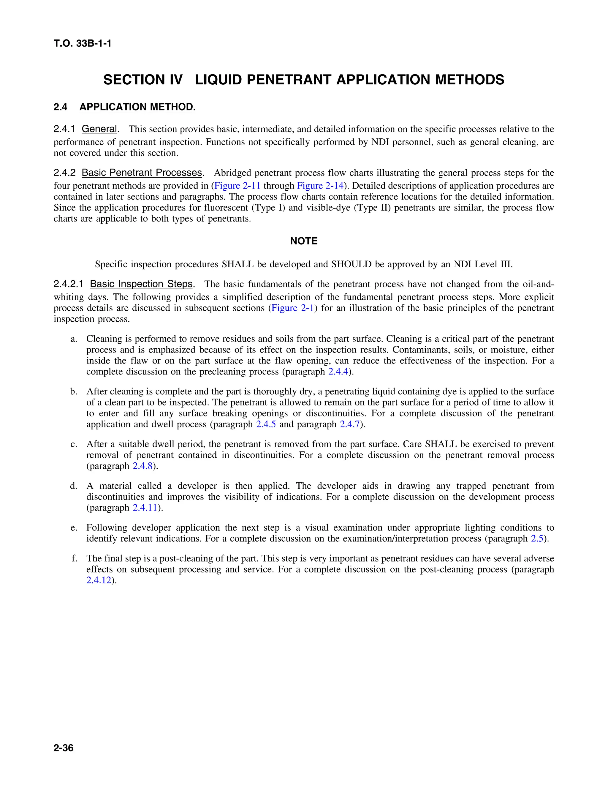 T.O. 33B-1-1
SECTION IV LIQUID PENETRANT APPLICATION METHODS
2.4 APPLICATION METHOD.
2.4.1 General. This section provides basic, intermediate, and detailed information on the specific processes relative to the
performance of penetrant inspection. Functions not specifically performed by NDI personnel, such as general cleaning, are
not covered under this section.
2.4.2 Basic Penetrant Processes. Abridged penetrant process flow charts illustrating the general process steps for the
four penetrant methods are provided in (Figure 2-11 through Figure 2-14). Detailed descriptions of application procedures are
contained in later sections and paragraphs. The process flow charts contain reference locations for the detailed information.
Since the application procedures for fluorescent (Type I) and visible-dye (Type II) penetrants are similar, the process flow
charts are applicable to both types of penetrants.
NOTE
Specific inspection procedures SHALL be developed and SHOULD be approved by an NDI Level III.
2.4.2.1 Basic Inspection Steps. The basic fundamentals of the penetrant process have not changed from the oil-and-
whiting days. The following provides a simplified description of the fundamental penetrant process steps. More explicit
process details are discussed in subsequent sections (Figure 2-1) for an illustration of the basic principles of the penetrant
inspection process.
a. Cleaning is performed to remove residues and soils from the part surface. Cleaning is a critical part of the penetrant
process and is emphasized because of its effect on the inspection results. Contaminants, soils, or moisture, either
inside the flaw or on the part surface at the flaw opening, can reduce the effectiveness of the inspection. For a
complete discussion on the precleaning process (paragraph 2.4.4).
b. After cleaning is complete and the part is thoroughly dry, a penetrating liquid containing dye is applied to the surface
of a clean part to be inspected. The penetrant is allowed to remain on the part surface for a period of time to allow it
to enter and fill any surface breaking openings or discontinuities. For a complete discussion of the penetrant
application and dwell process (paragraph 2.4.5 and paragraph 2.4.7).
c. After a suitable dwell period, the penetrant is removed from the part surface. Care SHALL be exercised to prevent
removal of penetrant contained in discontinuities. For a complete discussion on the penetrant removal process
(paragraph 2.4.8).
d. A material called a developer is then applied. The developer aids in drawing any trapped penetrant from
discontinuities and improves the visibility of indications. For a complete discussion on the development process
(paragraph 2.4.11).
e. Following developer application the next step is a visual examination under appropriate lighting conditions to
identify relevant indications. For a complete discussion on the examination/interpretation process (paragraph 2.5).
f. The final step is a post-cleaning of the part. This step is very important as penetrant residues can have several adverse
effects on subsequent processing and service. For a complete discussion on the post-cleaning process (paragraph
2.4.12).
2-36
 