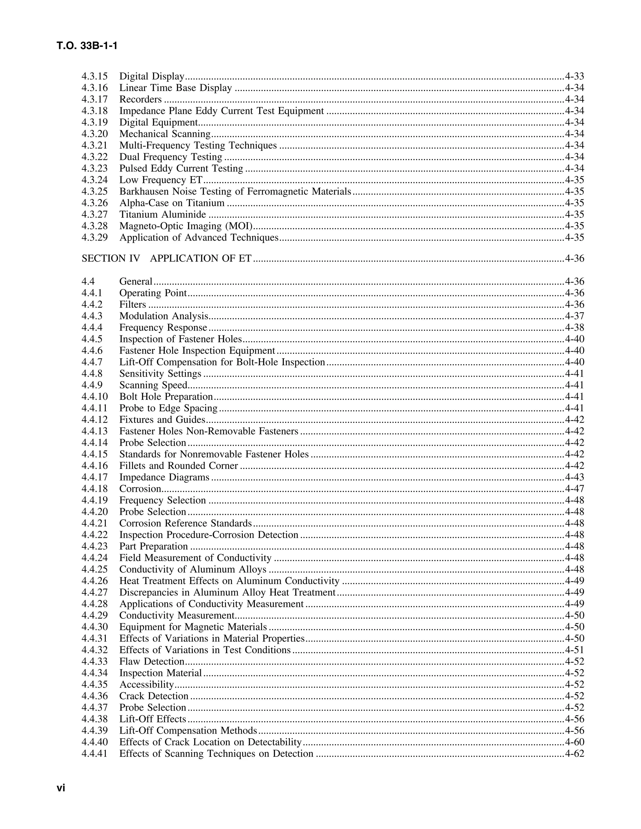 T.O. 33B-1-1
4.3.15 Digital Display.................................................................................................................................................4-33
4.3.16 Linear Time Base Display ..............................................................................................................................4-34
4.3.17 Recorders .........................................................................................................................................................4-34
4.3.18 Impedance Plane Eddy Current Test Equipment ...........................................................................................4-34
4.3.19 Digital Equipment............................................................................................................................................4-34
4.3.20 Mechanical Scanning.......................................................................................................................................4-34
4.3.21 Multi-Frequency Testing Techniques .............................................................................................................4-34
4.3.22 Dual Frequency Testing ..................................................................................................................................4-34
4.3.23 Pulsed Eddy Current Testing ..........................................................................................................................4-34
4.3.24 Low Frequency ET..........................................................................................................................................4-35
4.3.25 Barkhausen Noise Testing of Ferromagnetic Materials.................................................................................4-35
4.3.26 Alpha-Case on Titanium .................................................................................................................................4-35
4.3.27 Titanium Aluminide ........................................................................................................................................4-35
4.3.28 Magneto-Optic Imaging (MOI).......................................................................................................................4-35
4.3.29 Application of Advanced Techniques.............................................................................................................4-35
SECTION IV APPLICATION OF ET.......................................................................................................................4-36
4.4 General.............................................................................................................................................................4-36
4.4.1 Operating Point................................................................................................................................................4-36
4.4.2 Filters ...............................................................................................................................................................4-36
4.4.3 Modulation Analysis........................................................................................................................................4-37
4.4.4 Frequency Response........................................................................................................................................4-38
4.4.5 Inspection of Fastener Holes...........................................................................................................................4-40
4.4.6 Fastener Hole Inspection Equipment..............................................................................................................4-40
4.4.7 Lift-Off Compensation for Bolt-Hole Inspection...........................................................................................4-40
4.4.8 Sensitivity Settings ..........................................................................................................................................4-41
4.4.9 Scanning Speed................................................................................................................................................4-41
4.4.10 Bolt Hole Preparation......................................................................................................................................4-41
4.4.11 Probe to Edge Spacing....................................................................................................................................4-41
4.4.12 Fixtures and Guides.........................................................................................................................................4-42
4.4.13 Fastener Holes Non-Removable Fasteners .....................................................................................................4-42
4.4.14 Probe Selection................................................................................................................................................4-42
4.4.15 Standards for Nonremovable Fastener Holes .................................................................................................4-42
4.4.16 Fillets and Rounded Corner ............................................................................................................................4-42
4.4.17 Impedance Diagrams.......................................................................................................................................4-43
4.4.18 Corrosion..........................................................................................................................................................4-47
4.4.19 Frequency Selection ........................................................................................................................................4-48
4.4.20 Probe Selection................................................................................................................................................4-48
4.4.21 Corrosion Reference Standards.......................................................................................................................4-48
4.4.22 Inspection Procedure-Corrosion Detection.....................................................................................................4-48
4.4.23 Part Preparation ...............................................................................................................................................4-48
4.4.24 Field Measurement of Conductivity ...............................................................................................................4-48
4.4.25 Conductivity of Aluminum Alloys .................................................................................................................4-48
4.4.26 Heat Treatment Effects on Aluminum Conductivity .....................................................................................4-49
4.4.27 Discrepancies in Aluminum Alloy Heat Treatment.......................................................................................4-49
4.4.28 Applications of Conductivity Measurement ...................................................................................................4-49
4.4.29 Conductivity Measurement..............................................................................................................................4-50
4.4.30 Equipment for Magnetic Materials .................................................................................................................4-50
4.4.31 Effects of Variations in Material Properties...................................................................................................4-50
4.4.32 Effects of Variations in Test Conditions........................................................................................................4-51
4.4.33 Flaw Detection.................................................................................................................................................4-52
4.4.34 Inspection Material..........................................................................................................................................4-52
4.4.35 Accessibility.....................................................................................................................................................4-52
4.4.36 Crack Detection...............................................................................................................................................4-52
4.4.37 Probe Selection................................................................................................................................................4-52
4.4.38 Lift-Off Effects................................................................................................................................................4-56
4.4.39 Lift-Off Compensation Methods.....................................................................................................................4-56
4.4.40 Effects of Crack Location on Detectability....................................................................................................4-60
4.4.41 Effects of Scanning Techniques on Detection ...............................................................................................4-62
vi
 