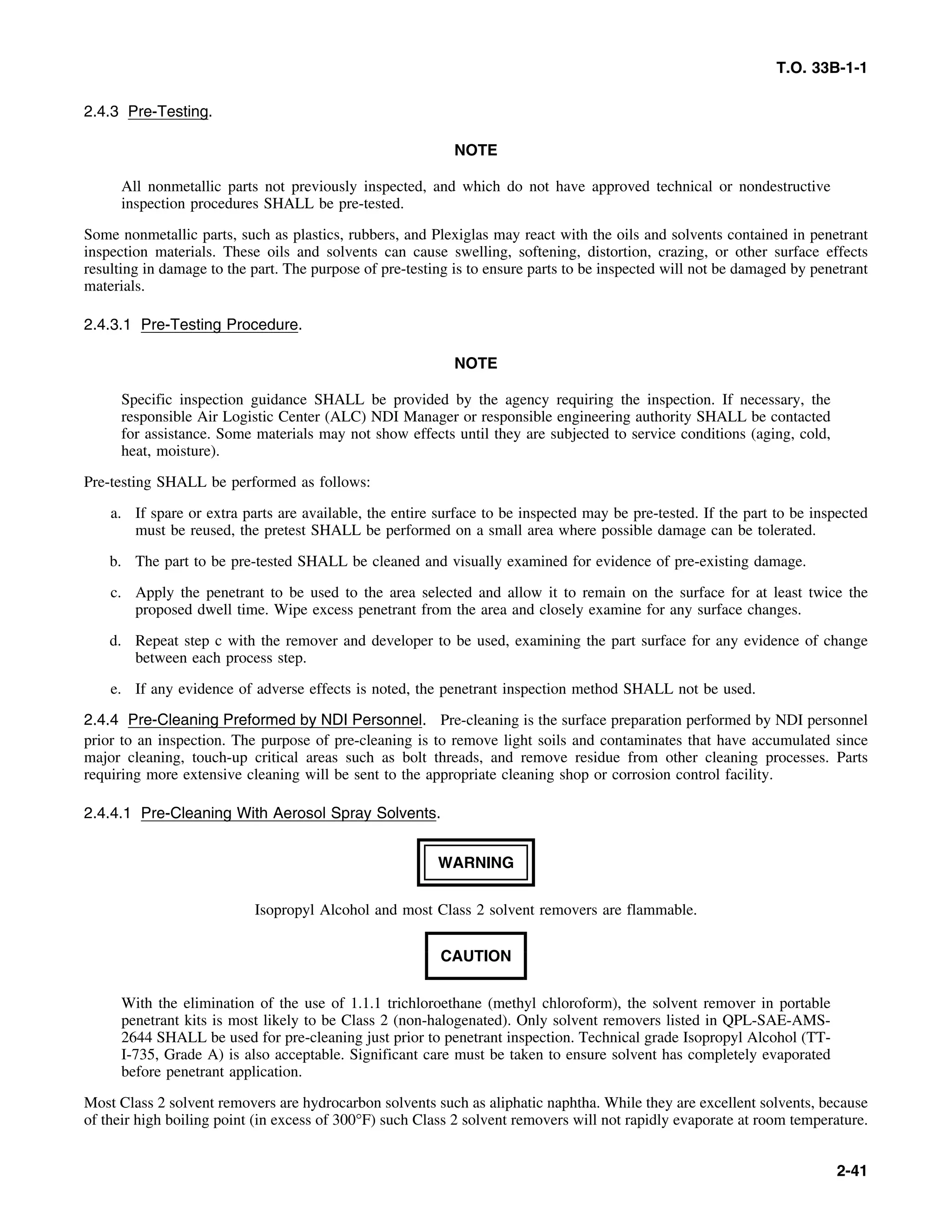 T.O. 33B-1-1
2.4.3 Pre-Testing.
NOTE
All nonmetallic parts not previously inspected, and which do not have approved technical or nondestructive
inspection procedures SHALL be pre-tested.
Some nonmetallic parts, such as plastics, rubbers, and Plexiglas may react with the oils and solvents contained in penetrant
inspection materials. These oils and solvents can cause swelling, softening, distortion, crazing, or other surface effects
resulting in damage to the part. The purpose of pre-testing is to ensure parts to be inspected will not be damaged by penetrant
materials.
2.4.3.1 Pre-Testing Procedure.
NOTE
Specific inspection guidance SHALL be provided by the agency requiring the inspection. If necessary, the
responsible Air Logistic Center (ALC) NDI Manager or responsible engineering authority SHALL be contacted
for assistance. Some materials may not show effects until they are subjected to service conditions (aging, cold,
heat, moisture).
Pre-testing SHALL be performed as follows:
a. If spare or extra parts are available, the entire surface to be inspected may be pre-tested. If the part to be inspected
must be reused, the pretest SHALL be performed on a small area where possible damage can be tolerated.
b. The part to be pre-tested SHALL be cleaned and visually examined for evidence of pre-existing damage.
c. Apply the penetrant to be used to the area selected and allow it to remain on the surface for at least twice the
proposed dwell time. Wipe excess penetrant from the area and closely examine for any surface changes.
d. Repeat step c with the remover and developer to be used, examining the part surface for any evidence of change
between each process step.
e. If any evidence of adverse effects is noted, the penetrant inspection method SHALL not be used.
2.4.4 Pre-Cleaning Preformed by NDI Personnel. Pre-cleaning is the surface preparation performed by NDI personnel
prior to an inspection. The purpose of pre-cleaning is to remove light soils and contaminates that have accumulated since
major cleaning, touch-up critical areas such as bolt threads, and remove residue from other cleaning processes. Parts
requiring more extensive cleaning will be sent to the appropriate cleaning shop or corrosion control facility.
2.4.4.1 Pre-Cleaning With Aerosol Spray Solvents.
WARNING
Isopropyl Alcohol and most Class 2 solvent removers are flammable.
CAUTION
With the elimination of the use of 1.1.1 trichloroethane (methyl chloroform), the solvent remover in portable
penetrant kits is most likely to be Class 2 (non-halogenated). Only solvent removers listed in QPL-SAE-AMS-
2644 SHALL be used for pre-cleaning just prior to penetrant inspection. Technical grade Isopropyl Alcohol (TT-
I-735, Grade A) is also acceptable. Significant care must be taken to ensure solvent has completely evaporated
before penetrant application.
Most Class 2 solvent removers are hydrocarbon solvents such as aliphatic naphtha. While they are excellent solvents, because
of their high boiling point (in excess of 300°F) such Class 2 solvent removers will not rapidly evaporate at room temperature.
2-41
 