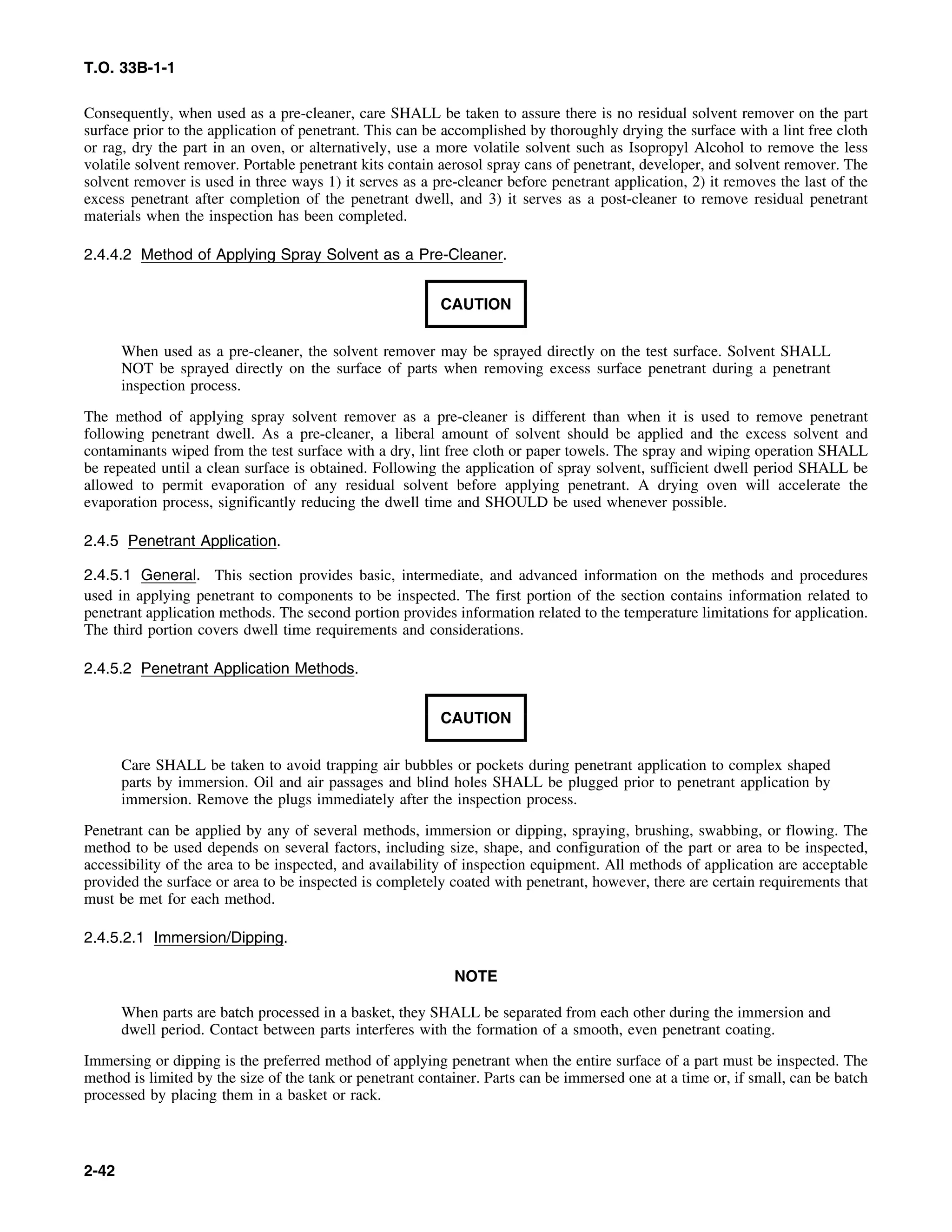 T.O. 33B-1-1
Consequently, when used as a pre-cleaner, care SHALL be taken to assure there is no residual solvent remover on the part
surface prior to the application of penetrant. This can be accomplished by thoroughly drying the surface with a lint free cloth
or rag, dry the part in an oven, or alternatively, use a more volatile solvent such as Isopropyl Alcohol to remove the less
volatile solvent remover. Portable penetrant kits contain aerosol spray cans of penetrant, developer, and solvent remover. The
solvent remover is used in three ways 1) it serves as a pre-cleaner before penetrant application, 2) it removes the last of the
excess penetrant after completion of the penetrant dwell, and 3) it serves as a post-cleaner to remove residual penetrant
materials when the inspection has been completed.
2.4.4.2 Method of Applying Spray Solvent as a Pre-Cleaner.
CAUTION
When used as a pre-cleaner, the solvent remover may be sprayed directly on the test surface. Solvent SHALL
NOT be sprayed directly on the surface of parts when removing excess surface penetrant during a penetrant
inspection process.
The method of applying spray solvent remover as a pre-cleaner is different than when it is used to remove penetrant
following penetrant dwell. As a pre-cleaner, a liberal amount of solvent should be applied and the excess solvent and
contaminants wiped from the test surface with a dry, lint free cloth or paper towels. The spray and wiping operation SHALL
be repeated until a clean surface is obtained. Following the application of spray solvent, sufficient dwell period SHALL be
allowed to permit evaporation of any residual solvent before applying penetrant. A drying oven will accelerate the
evaporation process, significantly reducing the dwell time and SHOULD be used whenever possible.
2.4.5 Penetrant Application.
2.4.5.1 General. This section provides basic, intermediate, and advanced information on the methods and procedures
used in applying penetrant to components to be inspected. The first portion of the section contains information related to
penetrant application methods. The second portion provides information related to the temperature limitations for application.
The third portion covers dwell time requirements and considerations.
2.4.5.2 Penetrant Application Methods.
CAUTION
Care SHALL be taken to avoid trapping air bubbles or pockets during penetrant application to complex shaped
parts by immersion. Oil and air passages and blind holes SHALL be plugged prior to penetrant application by
immersion. Remove the plugs immediately after the inspection process.
Penetrant can be applied by any of several methods, immersion or dipping, spraying, brushing, swabbing, or flowing. The
method to be used depends on several factors, including size, shape, and configuration of the part or area to be inspected,
accessibility of the area to be inspected, and availability of inspection equipment. All methods of application are acceptable
provided the surface or area to be inspected is completely coated with penetrant, however, there are certain requirements that
must be met for each method.
2.4.5.2.1 Immersion/Dipping.
NOTE
When parts are batch processed in a basket, they SHALL be separated from each other during the immersion and
dwell period. Contact between parts interferes with the formation of a smooth, even penetrant coating.
Immersing or dipping is the preferred method of applying penetrant when the entire surface of a part must be inspected. The
method is limited by the size of the tank or penetrant container. Parts can be immersed one at a time or, if small, can be batch
processed by placing them in a basket or rack.
2-42
 