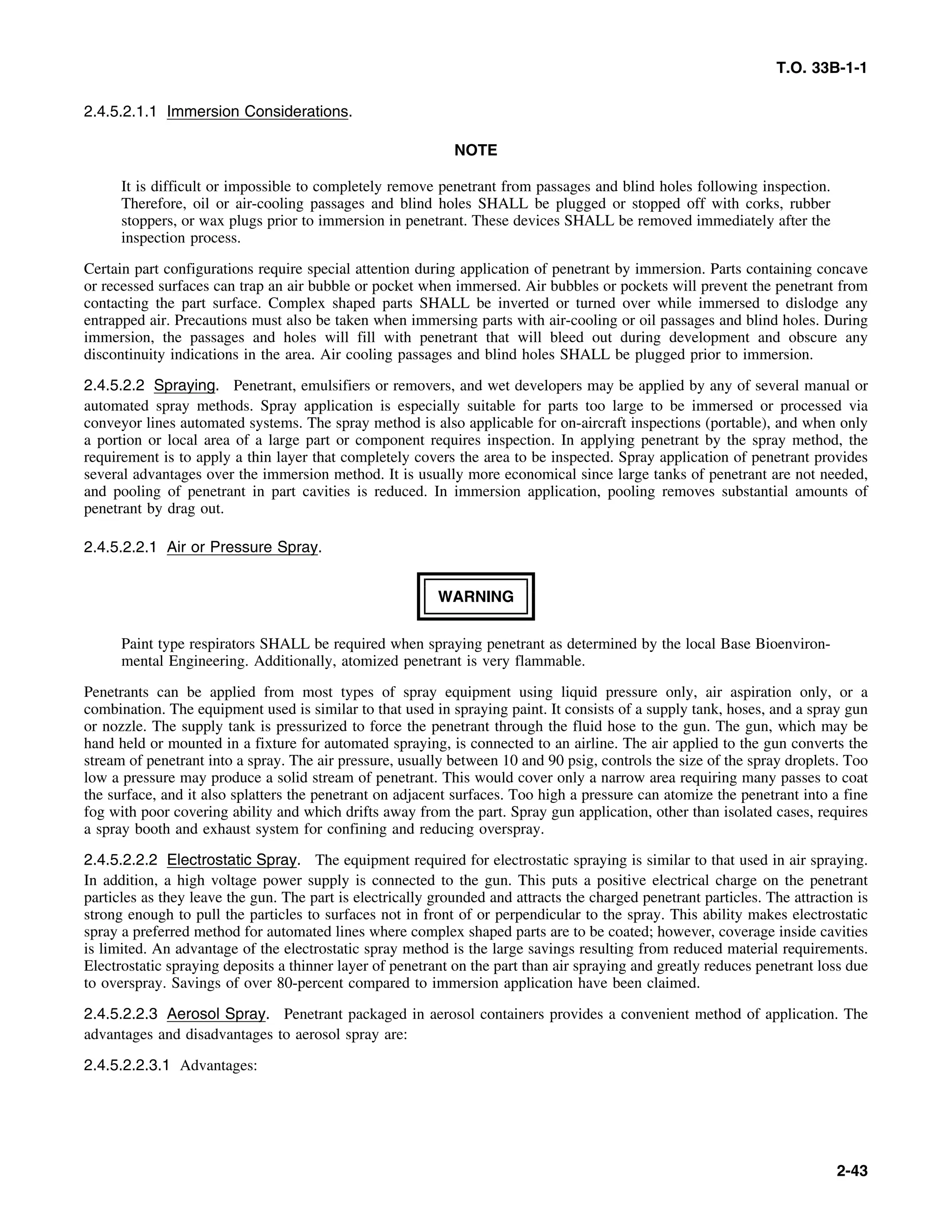 T.O. 33B-1-1
2.4.5.2.1.1 Immersion Considerations.
NOTE
It is difficult or impossible to completely remove penetrant from passages and blind holes following inspection.
Therefore, oil or air-cooling passages and blind holes SHALL be plugged or stopped off with corks, rubber
stoppers, or wax plugs prior to immersion in penetrant. These devices SHALL be removed immediately after the
inspection process.
Certain part configurations require special attention during application of penetrant by immersion. Parts containing concave
or recessed surfaces can trap an air bubble or pocket when immersed. Air bubbles or pockets will prevent the penetrant from
contacting the part surface. Complex shaped parts SHALL be inverted or turned over while immersed to dislodge any
entrapped air. Precautions must also be taken when immersing parts with air-cooling or oil passages and blind holes. During
immersion, the passages and holes will fill with penetrant that will bleed out during development and obscure any
discontinuity indications in the area. Air cooling passages and blind holes SHALL be plugged prior to immersion.
2.4.5.2.2 Spraying. Penetrant, emulsifiers or removers, and wet developers may be applied by any of several manual or
automated spray methods. Spray application is especially suitable for parts too large to be immersed or processed via
conveyor lines automated systems. The spray method is also applicable for on-aircraft inspections (portable), and when only
a portion or local area of a large part or component requires inspection. In applying penetrant by the spray method, the
requirement is to apply a thin layer that completely covers the area to be inspected. Spray application of penetrant provides
several advantages over the immersion method. It is usually more economical since large tanks of penetrant are not needed,
and pooling of penetrant in part cavities is reduced. In immersion application, pooling removes substantial amounts of
penetrant by drag out.
2.4.5.2.2.1 Air or Pressure Spray.
WARNING
Paint type respirators SHALL be required when spraying penetrant as determined by the local Base Bioenviron-
mental Engineering. Additionally, atomized penetrant is very flammable.
Penetrants can be applied from most types of spray equipment using liquid pressure only, air aspiration only, or a
combination. The equipment used is similar to that used in spraying paint. It consists of a supply tank, hoses, and a spray gun
or nozzle. The supply tank is pressurized to force the penetrant through the fluid hose to the gun. The gun, which may be
hand held or mounted in a fixture for automated spraying, is connected to an airline. The air applied to the gun converts the
stream of penetrant into a spray. The air pressure, usually between 10 and 90 psig, controls the size of the spray droplets. Too
low a pressure may produce a solid stream of penetrant. This would cover only a narrow area requiring many passes to coat
the surface, and it also splatters the penetrant on adjacent surfaces. Too high a pressure can atomize the penetrant into a fine
fog with poor covering ability and which drifts away from the part. Spray gun application, other than isolated cases, requires
a spray booth and exhaust system for confining and reducing overspray.
2.4.5.2.2.2 Electrostatic Spray. The equipment required for electrostatic spraying is similar to that used in air spraying.
In addition, a high voltage power supply is connected to the gun. This puts a positive electrical charge on the penetrant
particles as they leave the gun. The part is electrically grounded and attracts the charged penetrant particles. The attraction is
strong enough to pull the particles to surfaces not in front of or perpendicular to the spray. This ability makes electrostatic
spray a preferred method for automated lines where complex shaped parts are to be coated; however, coverage inside cavities
is limited. An advantage of the electrostatic spray method is the large savings resulting from reduced material requirements.
Electrostatic spraying deposits a thinner layer of penetrant on the part than air spraying and greatly reduces penetrant loss due
to overspray. Savings of over 80-percent compared to immersion application have been claimed.
2.4.5.2.2.3 Aerosol Spray. Penetrant packaged in aerosol containers provides a convenient method of application. The
advantages and disadvantages to aerosol spray are:
2.4.5.2.2.3.1 Advantages:
2-43
 