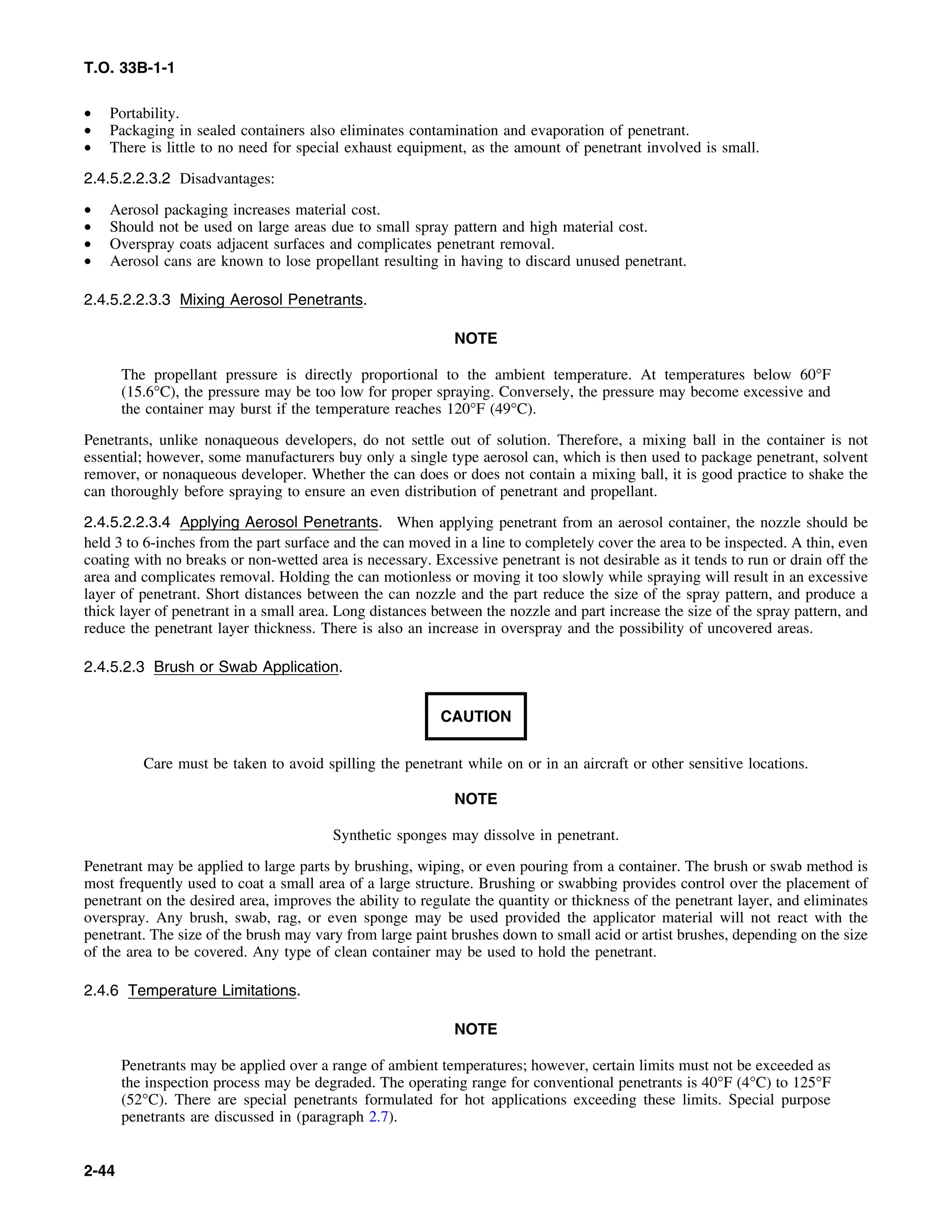 T.O. 33B-1-1
• Portability.
• Packaging in sealed containers also eliminates contamination and evaporation of penetrant.
• There is little to no need for special exhaust equipment, as the amount of penetrant involved is small.
2.4.5.2.2.3.2 Disadvantages:
• Aerosol packaging increases material cost.
• Should not be used on large areas due to small spray pattern and high material cost.
• Overspray coats adjacent surfaces and complicates penetrant removal.
• Aerosol cans are known to lose propellant resulting in having to discard unused penetrant.
2.4.5.2.2.3.3 Mixing Aerosol Penetrants.
NOTE
The propellant pressure is directly proportional to the ambient temperature. At temperatures below 60°F
(15.6°C), the pressure may be too low for proper spraying. Conversely, the pressure may become excessive and
the container may burst if the temperature reaches 120°F (49°C).
Penetrants, unlike nonaqueous developers, do not settle out of solution. Therefore, a mixing ball in the container is not
essential; however, some manufacturers buy only a single type aerosol can, which is then used to package penetrant, solvent
remover, or nonaqueous developer. Whether the can does or does not contain a mixing ball, it is good practice to shake the
can thoroughly before spraying to ensure an even distribution of penetrant and propellant.
2.4.5.2.2.3.4 Applying Aerosol Penetrants. When applying penetrant from an aerosol container, the nozzle should be
held 3 to 6-inches from the part surface and the can moved in a line to completely cover the area to be inspected. A thin, even
coating with no breaks or non-wetted area is necessary. Excessive penetrant is not desirable as it tends to run or drain off the
area and complicates removal. Holding the can motionless or moving it too slowly while spraying will result in an excessive
layer of penetrant. Short distances between the can nozzle and the part reduce the size of the spray pattern, and produce a
thick layer of penetrant in a small area. Long distances between the nozzle and part increase the size of the spray pattern, and
reduce the penetrant layer thickness. There is also an increase in overspray and the possibility of uncovered areas.
2.4.5.2.3 Brush or Swab Application.
CAUTION
Care must be taken to avoid spilling the penetrant while on or in an aircraft or other sensitive locations.
NOTE
Synthetic sponges may dissolve in penetrant.
Penetrant may be applied to large parts by brushing, wiping, or even pouring from a container. The brush or swab method is
most frequently used to coat a small area of a large structure. Brushing or swabbing provides control over the placement of
penetrant on the desired area, improves the ability to regulate the quantity or thickness of the penetrant layer, and eliminates
overspray. Any brush, swab, rag, or even sponge may be used provided the applicator material will not react with the
penetrant. The size of the brush may vary from large paint brushes down to small acid or artist brushes, depending on the size
of the area to be covered. Any type of clean container may be used to hold the penetrant.
2.4.6 Temperature Limitations.
NOTE
Penetrants may be applied over a range of ambient temperatures; however, certain limits must not be exceeded as
the inspection process may be degraded. The operating range for conventional penetrants is 40°F (4°C) to 125°F
(52°C). There are special penetrants formulated for hot applications exceeding these limits. Special purpose
penetrants are discussed in (paragraph 2.7).
2-44
 