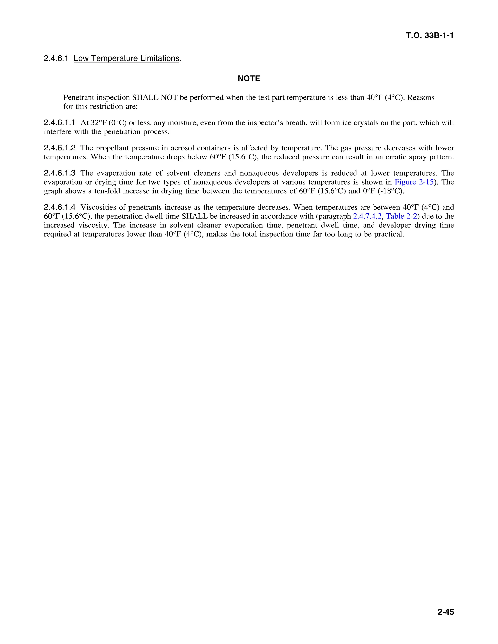 T.O. 33B-1-1
2.4.6.1 Low Temperature Limitations.
NOTE
Penetrant inspection SHALL NOT be performed when the test part temperature is less than 40°F (4°C). Reasons
for this restriction are:
2.4.6.1.1 At 32°F (0°C) or less, any moisture, even from the inspector’s breath, will form ice crystals on the part, which will
interfere with the penetration process.
2.4.6.1.2 The propellant pressure in aerosol containers is affected by temperature. The gas pressure decreases with lower
temperatures. When the temperature drops below 60°F (15.6°C), the reduced pressure can result in an erratic spray pattern.
2.4.6.1.3 The evaporation rate of solvent cleaners and nonaqueous developers is reduced at lower temperatures. The
evaporation or drying time for two types of nonaqueous developers at various temperatures is shown in Figure 2-15). The
graph shows a ten-fold increase in drying time between the temperatures of 60°F (15.6°C) and 0°F (-18°C).
2.4.6.1.4 Viscosities of penetrants increase as the temperature decreases. When temperatures are between 40°F (4°C) and
60°F (15.6°C), the penetration dwell time SHALL be increased in accordance with (paragraph 2.4.7.4.2, Table 2-2) due to the
increased viscosity. The increase in solvent cleaner evaporation time, penetrant dwell time, and developer drying time
required at temperatures lower than 40°F (4°C), makes the total inspection time far too long to be practical.
2-45
 