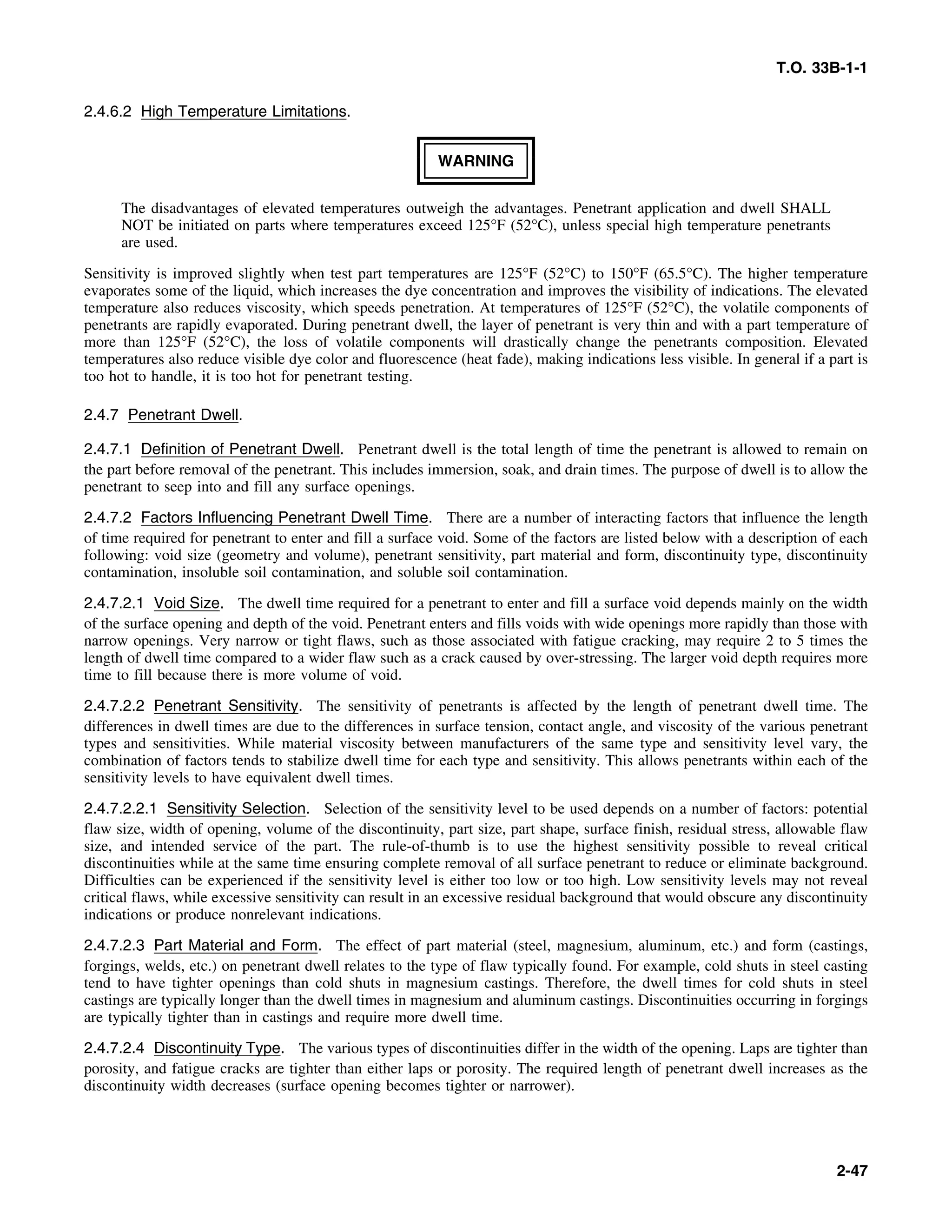T.O. 33B-1-1
2.4.6.2 High Temperature Limitations.
WARNING
The disadvantages of elevated temperatures outweigh the advantages. Penetrant application and dwell SHALL
NOT be initiated on parts where temperatures exceed 125°F (52°C), unless special high temperature penetrants
are used.
Sensitivity is improved slightly when test part temperatures are 125°F (52°C) to 150°F (65.5°C). The higher temperature
evaporates some of the liquid, which increases the dye concentration and improves the visibility of indications. The elevated
temperature also reduces viscosity, which speeds penetration. At temperatures of 125°F (52°C), the volatile components of
penetrants are rapidly evaporated. During penetrant dwell, the layer of penetrant is very thin and with a part temperature of
more than 125°F (52°C), the loss of volatile components will drastically change the penetrants composition. Elevated
temperatures also reduce visible dye color and fluorescence (heat fade), making indications less visible. In general if a part is
too hot to handle, it is too hot for penetrant testing.
2.4.7 Penetrant Dwell.
2.4.7.1 Definition of Penetrant Dwell. Penetrant dwell is the total length of time the penetrant is allowed to remain on
the part before removal of the penetrant. This includes immersion, soak, and drain times. The purpose of dwell is to allow the
penetrant to seep into and fill any surface openings.
2.4.7.2 Factors Influencing Penetrant Dwell Time. There are a number of interacting factors that influence the length
of time required for penetrant to enter and fill a surface void. Some of the factors are listed below with a description of each
following: void size (geometry and volume), penetrant sensitivity, part material and form, discontinuity type, discontinuity
contamination, insoluble soil contamination, and soluble soil contamination.
2.4.7.2.1 Void Size. The dwell time required for a penetrant to enter and fill a surface void depends mainly on the width
of the surface opening and depth of the void. Penetrant enters and fills voids with wide openings more rapidly than those with
narrow openings. Very narrow or tight flaws, such as those associated with fatigue cracking, may require 2 to 5 times the
length of dwell time compared to a wider flaw such as a crack caused by over-stressing. The larger void depth requires more
time to fill because there is more volume of void.
2.4.7.2.2 Penetrant Sensitivity. The sensitivity of penetrants is affected by the length of penetrant dwell time. The
differences in dwell times are due to the differences in surface tension, contact angle, and viscosity of the various penetrant
types and sensitivities. While material viscosity between manufacturers of the same type and sensitivity level vary, the
combination of factors tends to stabilize dwell time for each type and sensitivity. This allows penetrants within each of the
sensitivity levels to have equivalent dwell times.
2.4.7.2.2.1 Sensitivity Selection. Selection of the sensitivity level to be used depends on a number of factors: potential
flaw size, width of opening, volume of the discontinuity, part size, part shape, surface finish, residual stress, allowable flaw
size, and intended service of the part. The rule-of-thumb is to use the highest sensitivity possible to reveal critical
discontinuities while at the same time ensuring complete removal of all surface penetrant to reduce or eliminate background.
Difficulties can be experienced if the sensitivity level is either too low or too high. Low sensitivity levels may not reveal
critical flaws, while excessive sensitivity can result in an excessive residual background that would obscure any discontinuity
indications or produce nonrelevant indications.
2.4.7.2.3 Part Material and Form. The effect of part material (steel, magnesium, aluminum, etc.) and form (castings,
forgings, welds, etc.) on penetrant dwell relates to the type of flaw typically found. For example, cold shuts in steel casting
tend to have tighter openings than cold shuts in magnesium castings. Therefore, the dwell times for cold shuts in steel
castings are typically longer than the dwell times in magnesium and aluminum castings. Discontinuities occurring in forgings
are typically tighter than in castings and require more dwell time.
2.4.7.2.4 Discontinuity Type. The various types of discontinuities differ in the width of the opening. Laps are tighter than
porosity, and fatigue cracks are tighter than either laps or porosity. The required length of penetrant dwell increases as the
discontinuity width decreases (surface opening becomes tighter or narrower).
2-47
 
