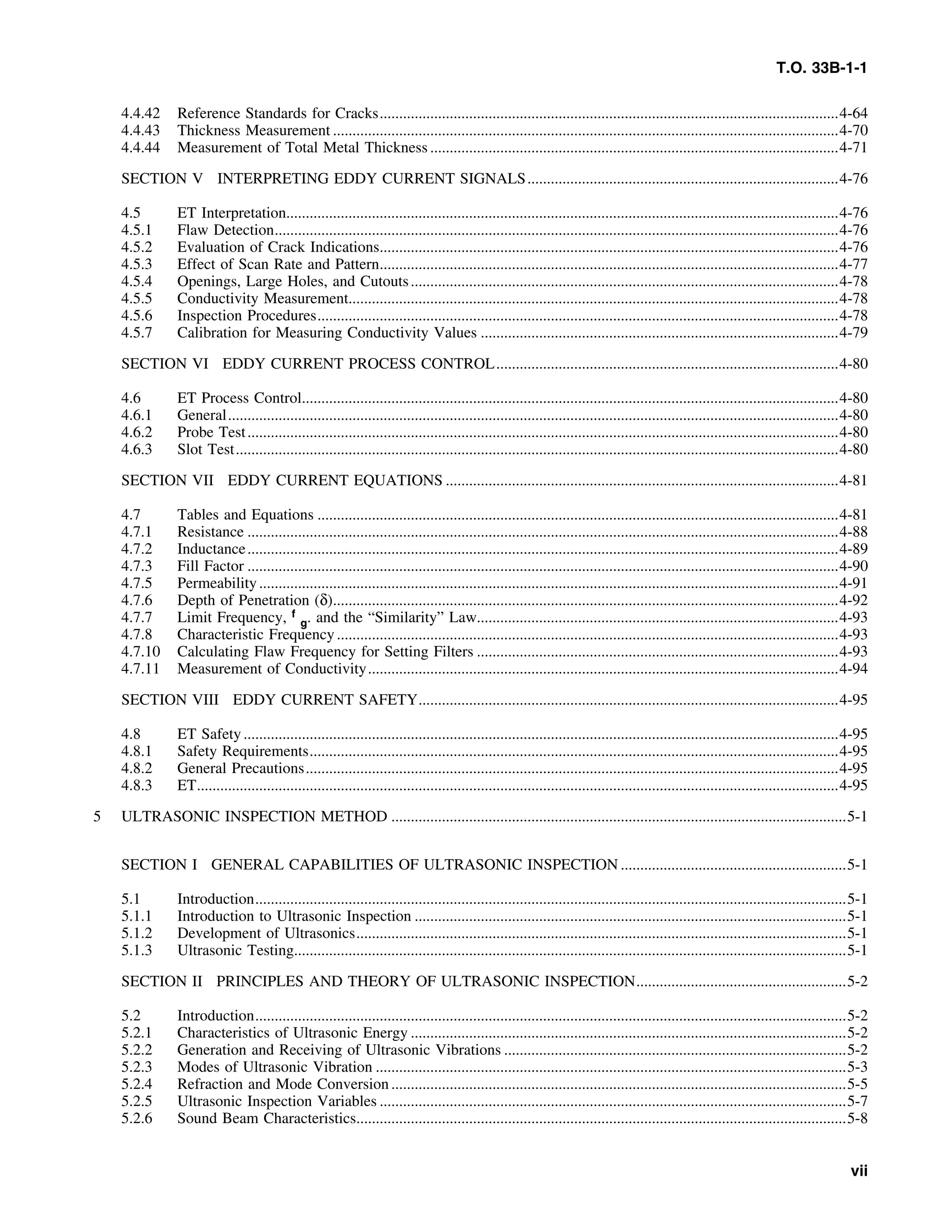 T.O. 33B-1-1
4.4.42 Reference Standards for Cracks......................................................................................................................4-64
4.4.43 Thickness Measurement ..................................................................................................................................4-70
4.4.44 Measurement of Total Metal Thickness .........................................................................................................4-71
SECTION V INTERPRETING EDDY CURRENT SIGNALS................................................................................4-76
4.5 ET Interpretation..............................................................................................................................................4-76
4.5.1 Flaw Detection.................................................................................................................................................4-76
4.5.2 Evaluation of Crack Indications......................................................................................................................4-76
4.5.3 Effect of Scan Rate and Pattern......................................................................................................................4-77
4.5.4 Openings, Large Holes, and Cutouts..............................................................................................................4-78
4.5.5 Conductivity Measurement..............................................................................................................................4-78
4.5.6 Inspection Procedures......................................................................................................................................4-78
4.5.7 Calibration for Measuring Conductivity Values ............................................................................................4-79
SECTION VI EDDY CURRENT PROCESS CONTROL........................................................................................4-80
4.6 ET Process Control..........................................................................................................................................4-80
4.6.1 General.............................................................................................................................................................4-80
4.6.2 Probe Test........................................................................................................................................................4-80
4.6.3 Slot Test...........................................................................................................................................................4-80
SECTION VII EDDY CURRENT EQUATIONS .....................................................................................................4-81
4.7 Tables and Equations ......................................................................................................................................4-81
4.7.1 Resistance ........................................................................................................................................................4-88
4.7.2 Inductance........................................................................................................................................................4-89
4.7.3 Fill Factor ........................................................................................................................................................4-90
4.7.5 Permeability.....................................................................................................................................................4-91
4.7.6 Depth of Penetration (δ)..................................................................................................................................4-92
4.7.7 Limit Frequency, f
g. and the “Similarity” Law.............................................................................................4-93
4.7.8 Characteristic Frequency.................................................................................................................................4-93
4.7.10 Calculating Flaw Frequency for Setting Filters .............................................................................................4-93
4.7.11 Measurement of Conductivity.........................................................................................................................4-94
SECTION VIII EDDY CURRENT SAFETY............................................................................................................4-95
4.8 ET Safety.........................................................................................................................................................4-95
4.8.1 Safety Requirements........................................................................................................................................4-95
4.8.2 General Precautions.........................................................................................................................................4-95
4.8.3 ET.....................................................................................................................................................................4-95
5 ULTRASONIC INSPECTION METHOD .....................................................................................................................5-1
SECTION I GENERAL CAPABILITIES OF ULTRASONIC INSPECTION ..........................................................5-1
5.1 Introduction........................................................................................................................................................5-1
5.1.1 Introduction to Ultrasonic Inspection ...............................................................................................................5-1
5.1.2 Development of Ultrasonics..............................................................................................................................5-1
5.1.3 Ultrasonic Testing..............................................................................................................................................5-1
SECTION II PRINCIPLES AND THEORY OF ULTRASONIC INSPECTION......................................................5-2
5.2 Introduction........................................................................................................................................................5-2
5.2.1 Characteristics of Ultrasonic Energy ................................................................................................................5-2
5.2.2 Generation and Receiving of Ultrasonic Vibrations ........................................................................................5-2
5.2.3 Modes of Ultrasonic Vibration .........................................................................................................................5-3
5.2.4 Refraction and Mode Conversion .....................................................................................................................5-5
5.2.5 Ultrasonic Inspection Variables ........................................................................................................................5-7
5.2.6 Sound Beam Characteristics..............................................................................................................................5-8
vii
 