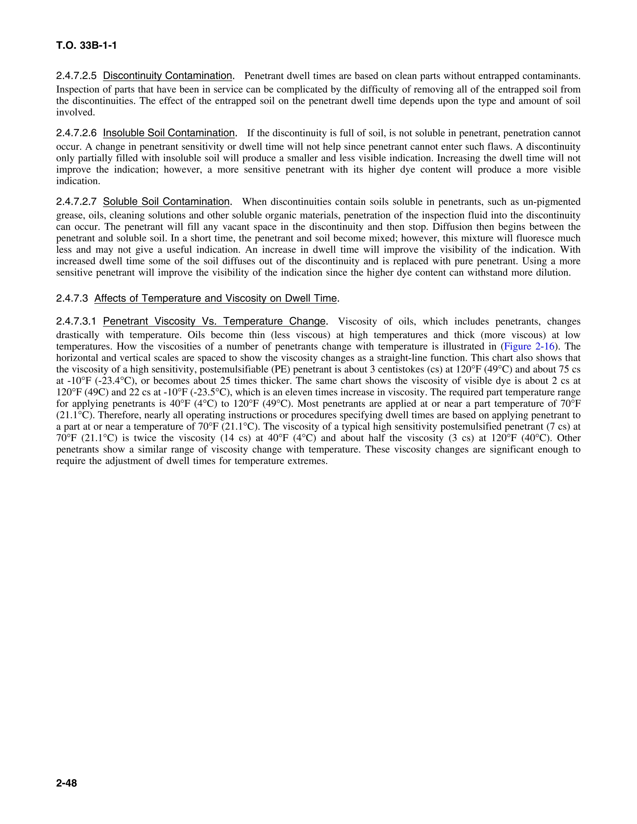 T.O. 33B-1-1
2.4.7.2.5 Discontinuity Contamination. Penetrant dwell times are based on clean parts without entrapped contaminants.
Inspection of parts that have been in service can be complicated by the difficulty of removing all of the entrapped soil from
the discontinuities. The effect of the entrapped soil on the penetrant dwell time depends upon the type and amount of soil
involved.
2.4.7.2.6 Insoluble Soil Contamination. If the discontinuity is full of soil, is not soluble in penetrant, penetration cannot
occur. A change in penetrant sensitivity or dwell time will not help since penetrant cannot enter such flaws. A discontinuity
only partially filled with insoluble soil will produce a smaller and less visible indication. Increasing the dwell time will not
improve the indication; however, a more sensitive penetrant with its higher dye content will produce a more visible
indication.
2.4.7.2.7 Soluble Soil Contamination. When discontinuities contain soils soluble in penetrants, such as un-pigmented
grease, oils, cleaning solutions and other soluble organic materials, penetration of the inspection fluid into the discontinuity
can occur. The penetrant will fill any vacant space in the discontinuity and then stop. Diffusion then begins between the
penetrant and soluble soil. In a short time, the penetrant and soil become mixed; however, this mixture will fluoresce much
less and may not give a useful indication. An increase in dwell time will improve the visibility of the indication. With
increased dwell time some of the soil diffuses out of the discontinuity and is replaced with pure penetrant. Using a more
sensitive penetrant will improve the visibility of the indication since the higher dye content can withstand more dilution.
2.4.7.3 Affects of Temperature and Viscosity on Dwell Time.
2.4.7.3.1 Penetrant Viscosity Vs. Temperature Change. Viscosity of oils, which includes penetrants, changes
drastically with temperature. Oils become thin (less viscous) at high temperatures and thick (more viscous) at low
temperatures. How the viscosities of a number of penetrants change with temperature is illustrated in (Figure 2-16). The
horizontal and vertical scales are spaced to show the viscosity changes as a straight-line function. This chart also shows that
the viscosity of a high sensitivity, postemulsifiable (PE) penetrant is about 3 centistokes (cs) at 120°F (49°C) and about 75 cs
at -10°F (-23.4°C), or becomes about 25 times thicker. The same chart shows the viscosity of visible dye is about 2 cs at
120°F (49C) and 22 cs at -10°F (-23.5°C), which is an eleven times increase in viscosity. The required part temperature range
for applying penetrants is 40°F (4°C) to 120°F (49°C). Most penetrants are applied at or near a part temperature of 70°F
(21.1°C). Therefore, nearly all operating instructions or procedures specifying dwell times are based on applying penetrant to
a part at or near a temperature of 70°F (21.1°C). The viscosity of a typical high sensitivity postemulsified penetrant (7 cs) at
70°F (21.1°C) is twice the viscosity (14 cs) at 40°F (4°C) and about half the viscosity (3 cs) at 120°F (40°C). Other
penetrants show a similar range of viscosity change with temperature. These viscosity changes are significant enough to
require the adjustment of dwell times for temperature extremes.
2-48
 