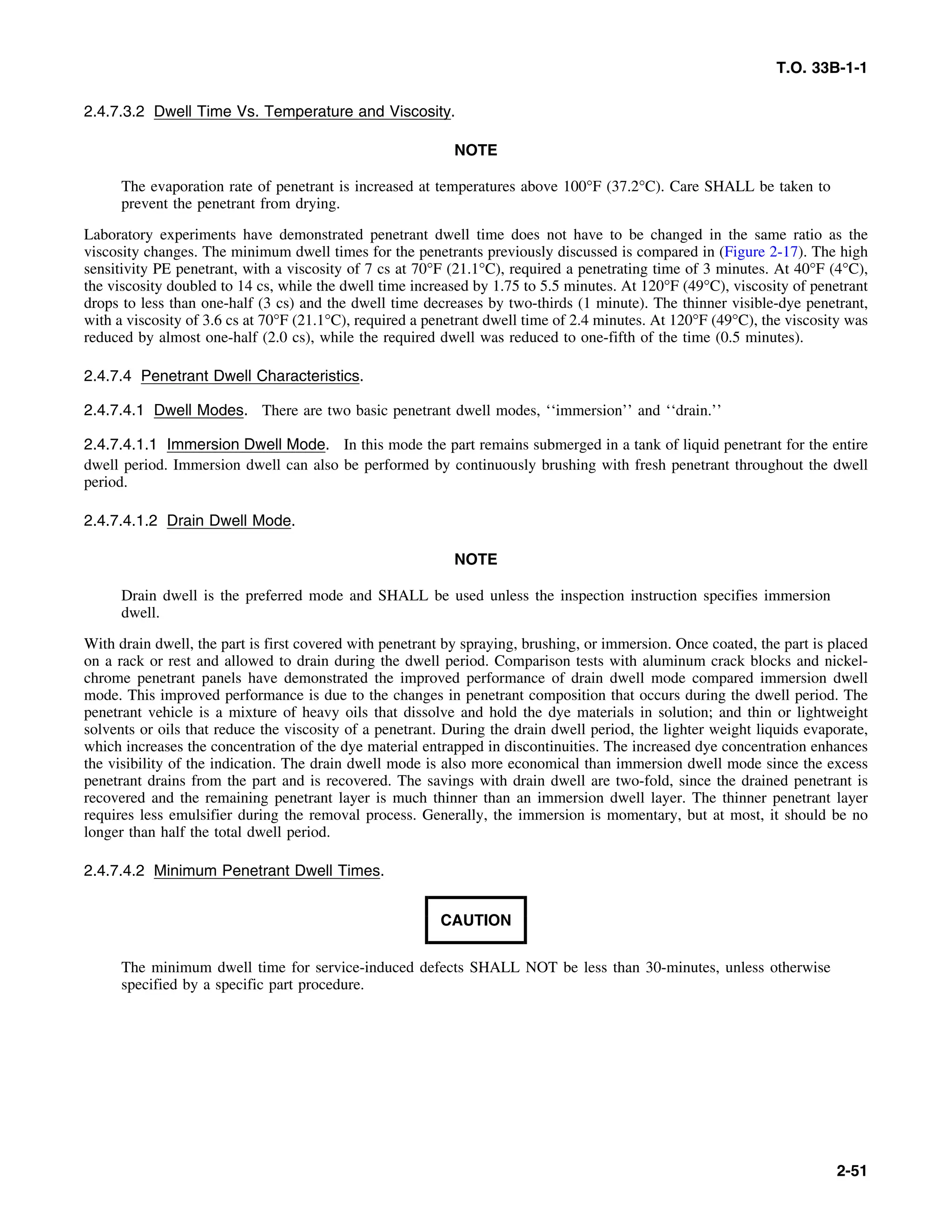 T.O. 33B-1-1
2.4.7.3.2 Dwell Time Vs. Temperature and Viscosity.
NOTE
The evaporation rate of penetrant is increased at temperatures above 100°F (37.2°C). Care SHALL be taken to
prevent the penetrant from drying.
Laboratory experiments have demonstrated penetrant dwell time does not have to be changed in the same ratio as the
viscosity changes. The minimum dwell times for the penetrants previously discussed is compared in (Figure 2-17). The high
sensitivity PE penetrant, with a viscosity of 7 cs at 70°F (21.1°C), required a penetrating time of 3 minutes. At 40°F (4°C),
the viscosity doubled to 14 cs, while the dwell time increased by 1.75 to 5.5 minutes. At 120°F (49°C), viscosity of penetrant
drops to less than one-half (3 cs) and the dwell time decreases by two-thirds (1 minute). The thinner visible-dye penetrant,
with a viscosity of 3.6 cs at 70°F (21.1°C), required a penetrant dwell time of 2.4 minutes. At 120°F (49°C), the viscosity was
reduced by almost one-half (2.0 cs), while the required dwell was reduced to one-fifth of the time (0.5 minutes).
2.4.7.4 Penetrant Dwell Characteristics.
2.4.7.4.1 Dwell Modes. There are two basic penetrant dwell modes, ‘‘immersion’’ and ‘‘drain.’’
2.4.7.4.1.1 Immersion Dwell Mode. In this mode the part remains submerged in a tank of liquid penetrant for the entire
dwell period. Immersion dwell can also be performed by continuously brushing with fresh penetrant throughout the dwell
period.
2.4.7.4.1.2 Drain Dwell Mode.
NOTE
Drain dwell is the preferred mode and SHALL be used unless the inspection instruction specifies immersion
dwell.
With drain dwell, the part is first covered with penetrant by spraying, brushing, or immersion. Once coated, the part is placed
on a rack or rest and allowed to drain during the dwell period. Comparison tests with aluminum crack blocks and nickel-
chrome penetrant panels have demonstrated the improved performance of drain dwell mode compared immersion dwell
mode. This improved performance is due to the changes in penetrant composition that occurs during the dwell period. The
penetrant vehicle is a mixture of heavy oils that dissolve and hold the dye materials in solution; and thin or lightweight
solvents or oils that reduce the viscosity of a penetrant. During the drain dwell period, the lighter weight liquids evaporate,
which increases the concentration of the dye material entrapped in discontinuities. The increased dye concentration enhances
the visibility of the indication. The drain dwell mode is also more economical than immersion dwell mode since the excess
penetrant drains from the part and is recovered. The savings with drain dwell are two-fold, since the drained penetrant is
recovered and the remaining penetrant layer is much thinner than an immersion dwell layer. The thinner penetrant layer
requires less emulsifier during the removal process. Generally, the immersion is momentary, but at most, it should be no
longer than half the total dwell period.
2.4.7.4.2 Minimum Penetrant Dwell Times.
CAUTION
The minimum dwell time for service-induced defects SHALL NOT be less than 30-minutes, unless otherwise
specified by a specific part procedure.
2-51
 