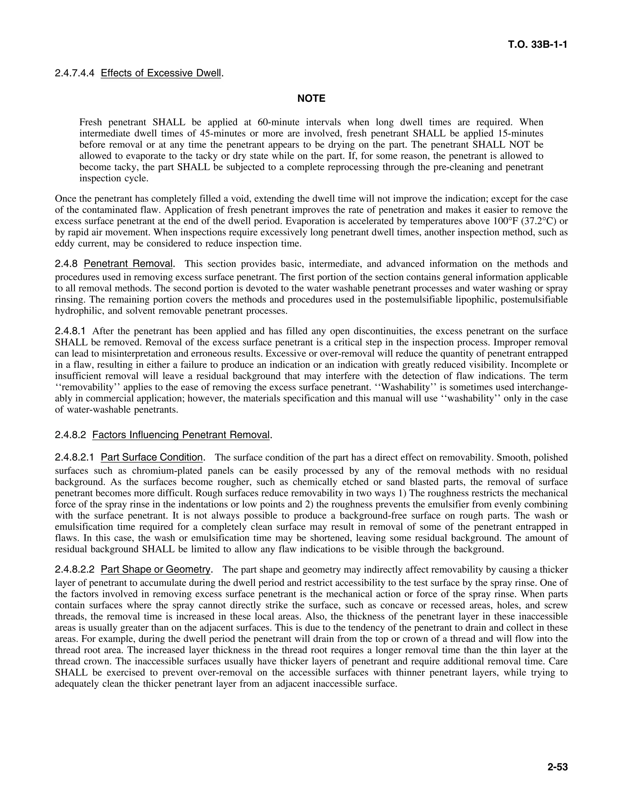 T.O. 33B-1-1
2.4.7.4.4 Effects of Excessive Dwell.
NOTE
Fresh penetrant SHALL be applied at 60-minute intervals when long dwell times are required. When
intermediate dwell times of 45-minutes or more are involved, fresh penetrant SHALL be applied 15-minutes
before removal or at any time the penetrant appears to be drying on the part. The penetrant SHALL NOT be
allowed to evaporate to the tacky or dry state while on the part. If, for some reason, the penetrant is allowed to
become tacky, the part SHALL be subjected to a complete reprocessing through the pre-cleaning and penetrant
inspection cycle.
Once the penetrant has completely filled a void, extending the dwell time will not improve the indication; except for the case
of the contaminated flaw. Application of fresh penetrant improves the rate of penetration and makes it easier to remove the
excess surface penetrant at the end of the dwell period. Evaporation is accelerated by temperatures above 100°F (37.2°C) or
by rapid air movement. When inspections require excessively long penetrant dwell times, another inspection method, such as
eddy current, may be considered to reduce inspection time.
2.4.8 Penetrant Removal. This section provides basic, intermediate, and advanced information on the methods and
procedures used in removing excess surface penetrant. The first portion of the section contains general information applicable
to all removal methods. The second portion is devoted to the water washable penetrant processes and water washing or spray
rinsing. The remaining portion covers the methods and procedures used in the postemulsifiable lipophilic, postemulsifiable
hydrophilic, and solvent removable penetrant processes.
2.4.8.1 After the penetrant has been applied and has filled any open discontinuities, the excess penetrant on the surface
SHALL be removed. Removal of the excess surface penetrant is a critical step in the inspection process. Improper removal
can lead to misinterpretation and erroneous results. Excessive or over-removal will reduce the quantity of penetrant entrapped
in a flaw, resulting in either a failure to produce an indication or an indication with greatly reduced visibility. Incomplete or
insufficient removal will leave a residual background that may interfere with the detection of flaw indications. The term
‘‘removability’’ applies to the ease of removing the excess surface penetrant. ‘‘Washability’’ is sometimes used interchange-
ably in commercial application; however, the materials specification and this manual will use ‘‘washability’’ only in the case
of water-washable penetrants.
2.4.8.2 Factors Influencing Penetrant Removal.
2.4.8.2.1 Part Surface Condition. The surface condition of the part has a direct effect on removability. Smooth, polished
surfaces such as chromium-plated panels can be easily processed by any of the removal methods with no residual
background. As the surfaces become rougher, such as chemically etched or sand blasted parts, the removal of surface
penetrant becomes more difficult. Rough surfaces reduce removability in two ways 1) The roughness restricts the mechanical
force of the spray rinse in the indentations or low points and 2) the roughness prevents the emulsifier from evenly combining
with the surface penetrant. It is not always possible to produce a background-free surface on rough parts. The wash or
emulsification time required for a completely clean surface may result in removal of some of the penetrant entrapped in
flaws. In this case, the wash or emulsification time may be shortened, leaving some residual background. The amount of
residual background SHALL be limited to allow any flaw indications to be visible through the background.
2.4.8.2.2 Part Shape or Geometry. The part shape and geometry may indirectly affect removability by causing a thicker
layer of penetrant to accumulate during the dwell period and restrict accessibility to the test surface by the spray rinse. One of
the factors involved in removing excess surface penetrant is the mechanical action or force of the spray rinse. When parts
contain surfaces where the spray cannot directly strike the surface, such as concave or recessed areas, holes, and screw
threads, the removal time is increased in these local areas. Also, the thickness of the penetrant layer in these inaccessible
areas is usually greater than on the adjacent surfaces. This is due to the tendency of the penetrant to drain and collect in these
areas. For example, during the dwell period the penetrant will drain from the top or crown of a thread and will flow into the
thread root area. The increased layer thickness in the thread root requires a longer removal time than the thin layer at the
thread crown. The inaccessible surfaces usually have thicker layers of penetrant and require additional removal time. Care
SHALL be exercised to prevent over-removal on the accessible surfaces with thinner penetrant layers, while trying to
adequately clean the thicker penetrant layer from an adjacent inaccessible surface.
2-53
 
