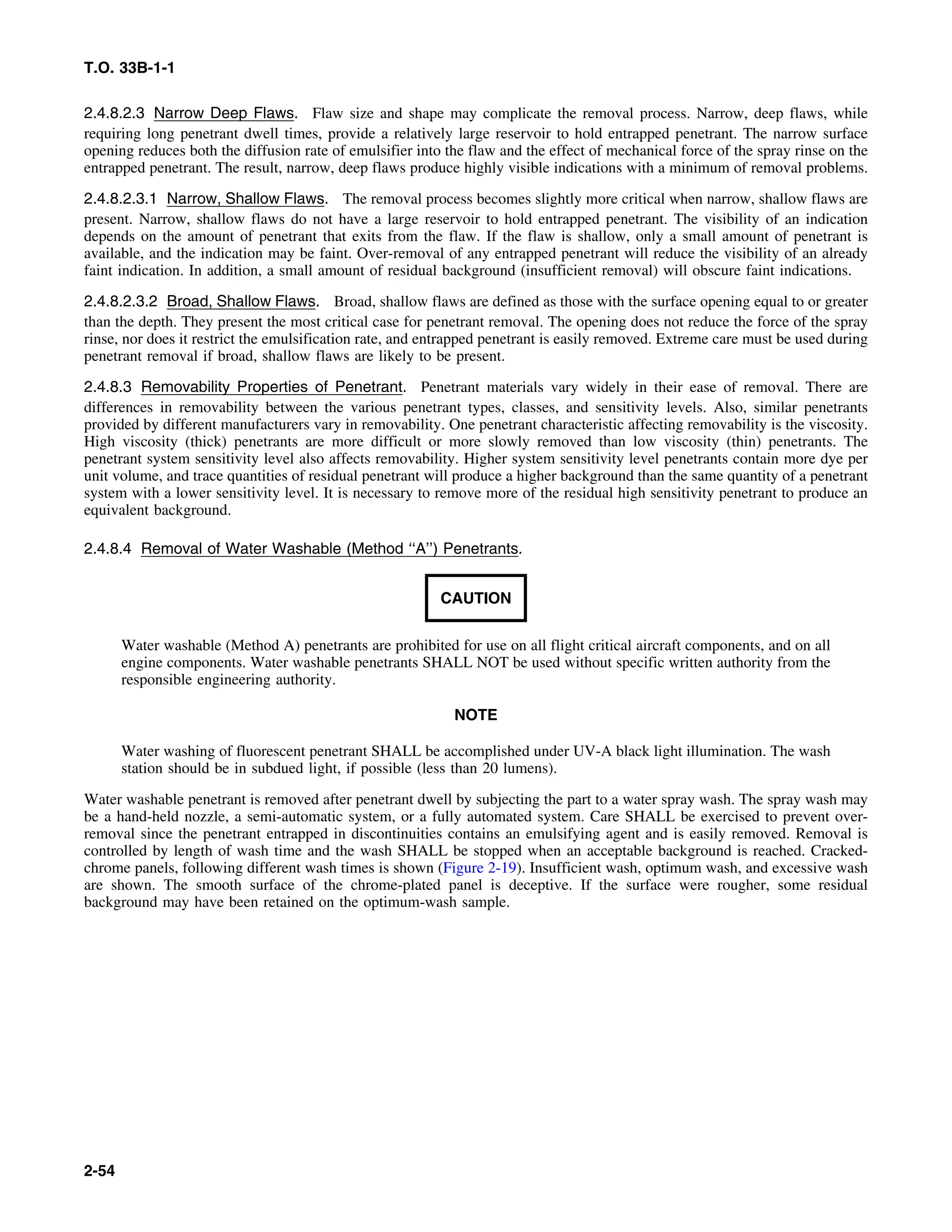 T.O. 33B-1-1
2.4.8.2.3 Narrow Deep Flaws. Flaw size and shape may complicate the removal process. Narrow, deep flaws, while
requiring long penetrant dwell times, provide a relatively large reservoir to hold entrapped penetrant. The narrow surface
opening reduces both the diffusion rate of emulsifier into the flaw and the effect of mechanical force of the spray rinse on the
entrapped penetrant. The result, narrow, deep flaws produce highly visible indications with a minimum of removal problems.
2.4.8.2.3.1 Narrow, Shallow Flaws. The removal process becomes slightly more critical when narrow, shallow flaws are
present. Narrow, shallow flaws do not have a large reservoir to hold entrapped penetrant. The visibility of an indication
depends on the amount of penetrant that exits from the flaw. If the flaw is shallow, only a small amount of penetrant is
available, and the indication may be faint. Over-removal of any entrapped penetrant will reduce the visibility of an already
faint indication. In addition, a small amount of residual background (insufficient removal) will obscure faint indications.
2.4.8.2.3.2 Broad, Shallow Flaws. Broad, shallow flaws are defined as those with the surface opening equal to or greater
than the depth. They present the most critical case for penetrant removal. The opening does not reduce the force of the spray
rinse, nor does it restrict the emulsification rate, and entrapped penetrant is easily removed. Extreme care must be used during
penetrant removal if broad, shallow flaws are likely to be present.
2.4.8.3 Removability Properties of Penetrant. Penetrant materials vary widely in their ease of removal. There are
differences in removability between the various penetrant types, classes, and sensitivity levels. Also, similar penetrants
provided by different manufacturers vary in removability. One penetrant characteristic affecting removability is the viscosity.
High viscosity (thick) penetrants are more difficult or more slowly removed than low viscosity (thin) penetrants. The
penetrant system sensitivity level also affects removability. Higher system sensitivity level penetrants contain more dye per
unit volume, and trace quantities of residual penetrant will produce a higher background than the same quantity of a penetrant
system with a lower sensitivity level. It is necessary to remove more of the residual high sensitivity penetrant to produce an
equivalent background.
2.4.8.4 Removal of Water Washable (Method ‘‘A’’) Penetrants.
CAUTION
Water washable (Method A) penetrants are prohibited for use on all flight critical aircraft components, and on all
engine components. Water washable penetrants SHALL NOT be used without specific written authority from the
responsible engineering authority.
NOTE
Water washing of fluorescent penetrant SHALL be accomplished under UV-A black light illumination. The wash
station should be in subdued light, if possible (less than 20 lumens).
Water washable penetrant is removed after penetrant dwell by subjecting the part to a water spray wash. The spray wash may
be a hand-held nozzle, a semi-automatic system, or a fully automated system. Care SHALL be exercised to prevent over-
removal since the penetrant entrapped in discontinuities contains an emulsifying agent and is easily removed. Removal is
controlled by length of wash time and the wash SHALL be stopped when an acceptable background is reached. Cracked-
chrome panels, following different wash times is shown (Figure 2-19). Insufficient wash, optimum wash, and excessive wash
are shown. The smooth surface of the chrome-plated panel is deceptive. If the surface were rougher, some residual
background may have been retained on the optimum-wash sample.
2-54
 
