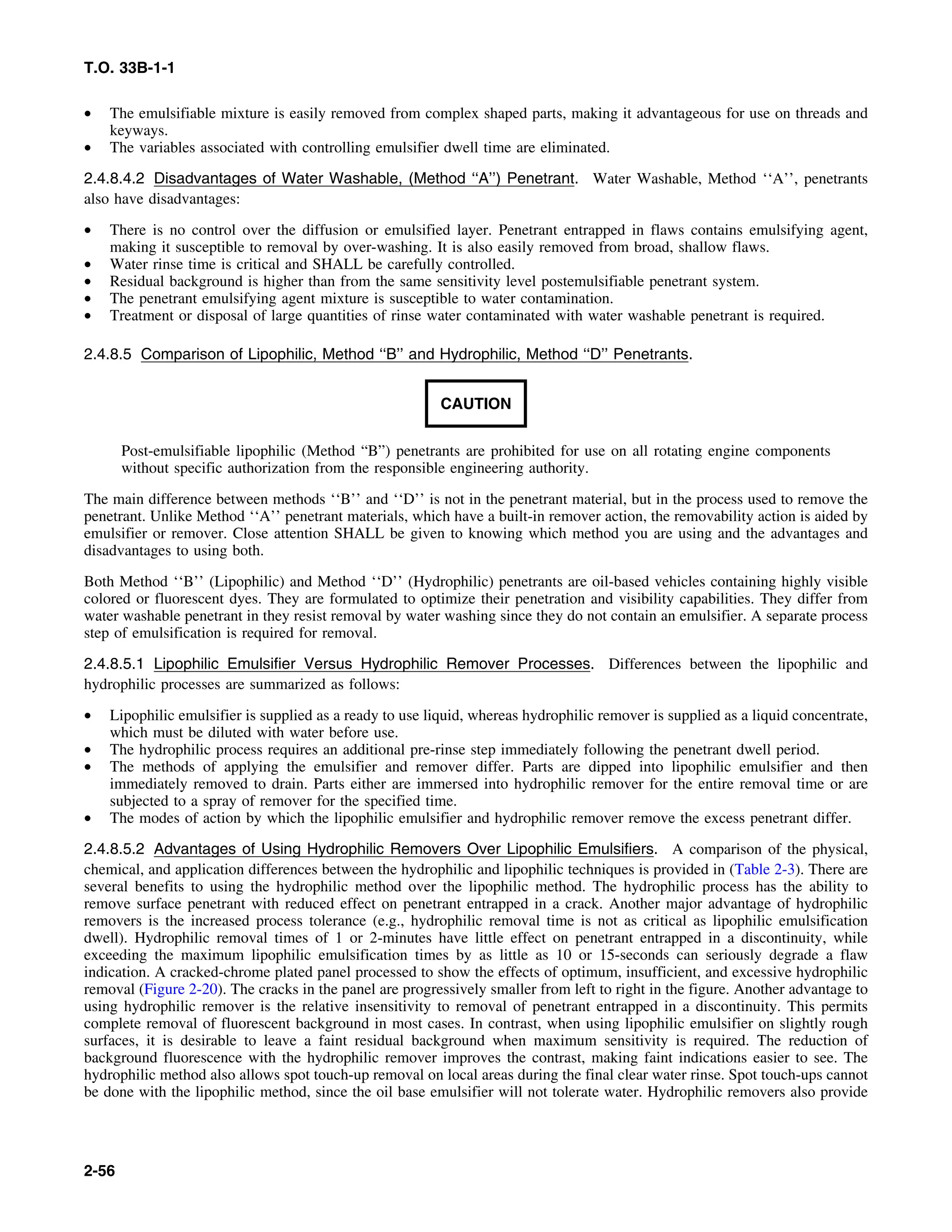T.O. 33B-1-1
• The emulsifiable mixture is easily removed from complex shaped parts, making it advantageous for use on threads and
keyways.
• The variables associated with controlling emulsifier dwell time are eliminated.
2.4.8.4.2 Disadvantages of Water Washable, (Method ‘‘A’’) Penetrant. Water Washable, Method ‘‘A’’, penetrants
also have disadvantages:
• There is no control over the diffusion or emulsified layer. Penetrant entrapped in flaws contains emulsifying agent,
making it susceptible to removal by over-washing. It is also easily removed from broad, shallow flaws.
• Water rinse time is critical and SHALL be carefully controlled.
• Residual background is higher than from the same sensitivity level postemulsifiable penetrant system.
• The penetrant emulsifying agent mixture is susceptible to water contamination.
• Treatment or disposal of large quantities of rinse water contaminated with water washable penetrant is required.
2.4.8.5 Comparison of Lipophilic, Method ‘‘B’’ and Hydrophilic, Method ‘‘D’’ Penetrants.
CAUTION
Post-emulsifiable lipophilic (Method “B”) penetrants are prohibited for use on all rotating engine components
without specific authorization from the responsible engineering authority.
The main difference between methods ‘‘B’’ and ‘‘D’’ is not in the penetrant material, but in the process used to remove the
penetrant. Unlike Method ‘‘A’’ penetrant materials, which have a built-in remover action, the removability action is aided by
emulsifier or remover. Close attention SHALL be given to knowing which method you are using and the advantages and
disadvantages to using both.
Both Method ‘‘B’’ (Lipophilic) and Method ‘‘D’’ (Hydrophilic) penetrants are oil-based vehicles containing highly visible
colored or fluorescent dyes. They are formulated to optimize their penetration and visibility capabilities. They differ from
water washable penetrant in they resist removal by water washing since they do not contain an emulsifier. A separate process
step of emulsification is required for removal.
2.4.8.5.1 Lipophilic Emulsifier Versus Hydrophilic Remover Processes. Differences between the lipophilic and
hydrophilic processes are summarized as follows:
• Lipophilic emulsifier is supplied as a ready to use liquid, whereas hydrophilic remover is supplied as a liquid concentrate,
which must be diluted with water before use.
• The hydrophilic process requires an additional pre-rinse step immediately following the penetrant dwell period.
• The methods of applying the emulsifier and remover differ. Parts are dipped into lipophilic emulsifier and then
immediately removed to drain. Parts either are immersed into hydrophilic remover for the entire removal time or are
subjected to a spray of remover for the specified time.
• The modes of action by which the lipophilic emulsifier and hydrophilic remover remove the excess penetrant differ.
2.4.8.5.2 Advantages of Using Hydrophilic Removers Over Lipophilic Emulsifiers. A comparison of the physical,
chemical, and application differences between the hydrophilic and lipophilic techniques is provided in (Table 2-3). There are
several benefits to using the hydrophilic method over the lipophilic method. The hydrophilic process has the ability to
remove surface penetrant with reduced effect on penetrant entrapped in a crack. Another major advantage of hydrophilic
removers is the increased process tolerance (e.g., hydrophilic removal time is not as critical as lipophilic emulsification
dwell). Hydrophilic removal times of 1 or 2-minutes have little effect on penetrant entrapped in a discontinuity, while
exceeding the maximum lipophilic emulsification times by as little as 10 or 15-seconds can seriously degrade a flaw
indication. A cracked-chrome plated panel processed to show the effects of optimum, insufficient, and excessive hydrophilic
removal (Figure 2-20). The cracks in the panel are progressively smaller from left to right in the figure. Another advantage to
using hydrophilic remover is the relative insensitivity to removal of penetrant entrapped in a discontinuity. This permits
complete removal of fluorescent background in most cases. In contrast, when using lipophilic emulsifier on slightly rough
surfaces, it is desirable to leave a faint residual background when maximum sensitivity is required. The reduction of
background fluorescence with the hydrophilic remover improves the contrast, making faint indications easier to see. The
hydrophilic method also allows spot touch-up removal on local areas during the final clear water rinse. Spot touch-ups cannot
be done with the lipophilic method, since the oil base emulsifier will not tolerate water. Hydrophilic removers also provide
2-56
 