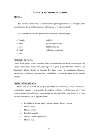TÉCNICA DE NECROPSIA EN CERDOS

RESEÑA.


     Esta se lleva a cabo desde la historia clínica pero el prosector de la necropsia debe
hacer la reseña del animal para que se evidencie que es el mismo animal.


      En la reseña van los datos generales del animal los cuales incluyen:


   a) Especie                               f) Color
   b) Raza                                  g) Señas particulares
   c) Sexo                                  h) Identificación
   d) Edad                                  i) Función zootécnica
   e) Peso


HISTORIA CLÍNICA.
Dentro de la historia clínica se deben tomar en cuenta todos los datos relacionados a la
Granja (macroclíma, microclima, signología de la piara y del individuo además de el
diagnóstico clínico donde se integran los datos como: la instalación, alimento,
tratamientos, parámetros reproductivos, morbilidad y mortalidad. (Ver pag.de historia
clínica)


INSPECCIÓN EXTERNA.
    Inicia con el examen de la piel revisando su continuidad, color, elasticidad,
consistencia, aspecto y la presencia de parásitos externos, posteriormente se revisan
pezuñas, espacios interdigitales, comprobando su integridad física; por último se revisan
los orificios naturales, en el siguiente orden:


       1.-    Cavidad oral: la cual incluye lengua, paladar, dientes y encias.
       2.-    Mucosa nasal.
       3.-    Mucosa ocular.
       4.-    Pabellón auricular
       5.-    Mucosa vaginal o prepucial.
       6.-    Mucosa anal.



                                              113
 