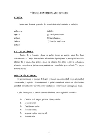 TÉCNICA DE NECROPSIA EN EQUINOS

RESEÑA.


      Es una serie de datos generales del animal dentro de los cuales se incluyen:


a) Especie                                    f) Color
b) Raza                                       g) Señas particulares
c) Sexo                                       h) Identificación
d) Edad                                       i) Función zootécnica
e) Peso


HISTORIA CLÍNICA.
          Dentro de la historia clínica se deben tomar en cuenta todos los datos
relacionados a la Granja (macroclíma, microclima, signología de la piara y del individuo
además de el diagnóstico clínico donde se integran los datos como: la instalación,
alimento, tratamientos, parámetros reproductivos, morbilidad y mortalidad (Ver pag.de
historia clínica)


INSPECCIÓN EXTERNA.
    Se comienza con el examen de la piel revisando su continuidad, color, elasticidad,
consistencia y aspecto. Posteriormente el pelo tomando en cuenta su distribución,
cantidad, implantación y aspecto; se revisa el casco, comprobando su integridad física.


    Como último paso se revisan orificios naturales con la siguiente secuencia:


          1.-   Cavidad oral: lengua, paladar, dientes, encias.
          2.-   Mucosa nasal.
          3.-   Pabellón auricular.
          4.-   Mucosa ocular.
          5.-   Mucosa vaginal o prepucial.
          6.-   Mucosa anal.




                                              137
 
