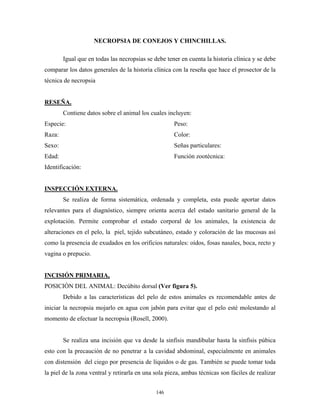 NECROPSIA DE CONEJOS Y CHINCHILLAS.

        Igual que en todas las necropsias se debe tener en cuenta la historia clínica y se debe
comparar los datos generales de la historia clínica con la reseña que hace el prosector de la
técnica de necropsia


RESEÑA.
        Contiene datos sobre el animal los cuales incluyen:
Especie:                                             Peso:
Raza:                                                Color:
Sexo:                                                Señas particulares:
Edad:                                                Función zootécnica:
Identificación:


INSPECCIÓN EXTERNA.
        Se realiza de forma sistemática, ordenada y completa, esta puede aportar datos
relevantes para el diagnóstico, siempre orienta acerca del estado sanitario general de la
explotación. Permite comprobar el estado corporal de los animales, la existencia de
alteraciones en el pelo, la piel, tejido subcutáneo, estado y coloración de las mucosas así
como la presencia de exudados en los orificios naturales: oídos, fosas nasales, boca, recto y
vagina o prepucio.


INCISIÓN PRIMARIA,
POSICIÓN DEL ANIMAL: Decúbito dorsal (Ver figura 5).
        Debido a las características del pelo de estos animales es recomendable antes de
iniciar la necropsia mojarlo en agua con jabón para evitar que el pelo esté molestando al
momento de efectuar la necropsia (Rosell, 2000).


        Se realiza una incisión que va desde la sinfisis mandibular hasta la sinfisis púbica
esto con la precaución de no penetrar a la cavidad abdominal, especialmente en animales
con distensión del ciego por presencia de líquidos o de gas. También se puede tomar toda
la piel de la zona ventral y retirarla en una sola pieza, ambas técnicas son fáciles de realizar


                                              146
 