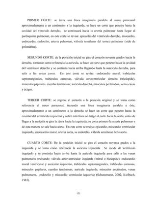 PRIMER CORTE: se traza una línea imaginaria paralela al surco paraconal
aproximadamente a un centímetro a la izquierda, se hace un corte que penetre hasta la
cavidad del ventríulo derecho, se continuará hacia la arteria pulmonar hasta llegar al
parénquima pulmonar, en este corte se revisa: epicardio del ventrículo derecho, miocardio,
endocardio, endotelio, arteria pulmonar, válvula semilunar del tronco pulmonar (nido de
golondrina).


    SEGUNDO CORTE: de la posición inicial se gira el corazón noventa grados hacia la
derecha, tornando como referencia la aurícula, se hace un corte que penetre hasta la cavidad
del ventrículo derecho y se continúa hacia arriba llegando hasta la aurcícula derecha, para
salir a las venas cavas.        En este corte se revisa: endocardio mural, trabéculas
septomarginales, trabéculas carnosas, válvula atrioventricular derecha (tricúspide),
músculos papilares, cuerdas tendinosas; aurícula derecha, músculos pectinados, venas cavas
y ácigos.


    TERCER CORTE: se regresa el corazón a la posición original y se toma como
referencia el surco paraconal, trazando una línea imaginaria paralela a éste,
aproximadamente a un centímetro a la derecha se hace un corte que penetre hasta la
cavidad del ventrículo izquierdo y sobre ésta línea se dirige el corte hacia la aorta, antes de
llegar a la aurícula se gira la tijera hacia la izquierda, se corta primero la arteria pulmonar y
de esta manera se sale hacia aorta. En este corte se revisa: epicardio, miocardio ventricular
izquierdo, endocardio mural, arteria aorta, su endotelio, válvula semilunar de la aorta.


    CUARTO CORTE: De la posición inicial se gira el corazón noventa grados a la
izquierda y se toma como referencia la aurícula izquierda.            Se incide de ventrículo
izquierdo y se continúa hacia arriba hasta la aurícula izquierda para salir a las venas
pulmonares revisando: válvula atrioventricular izquierda (mitral o bicúspide), endocardio
mural ventricular y auricular izquierdo, trabéculas septomarginales, trabéculas carnosas,
músculos papilares, cuerdas tendinosas; aurícula izquierda, músculos pectinados, venas
pulmonares, endotelio y miocardio ventricular izquierdo (Schunemann, 2002; Kielbach,
1983).



                                              151
 