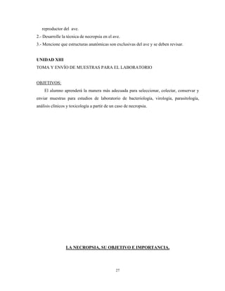 reproductor del ave.
2.- Desarrolle la técnica de necropsia en el ave.
3.- Mencione que estructuras anatómicas son exclusivas del ave y se deben revisar.


UNIDAD XIII
TOMA Y ENVÍO DE MUESTRAS PARA EL LABORATORIO


OBJETIVOS:
    El alumno aprenderá la manera más adecuada para seleccionar, colectar, conservar y
enviar muestras para estudios de laboratorio de bacteriología, virología, parasitología,
análisis clínicos y toxicología a partir de un caso de necropsia.




                 LA NECROPSIA, SU OBJETIVO E IMPORTANCIA.




                                              27
 