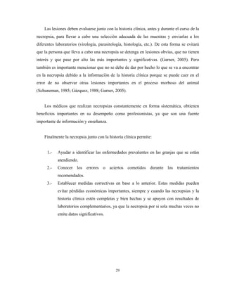 Las lesiones deben evaluarse junto con la historia clínica, antes y durante el curso de la
necropsia, para llevar a cabo una selección adecuada de las muestras y enviarlas a los
diferentes laboratorios (virología, parasitología, histología, etc.). De esta forma se evitará
que la persona que lleva a cabo una necropsia se detenga en lesiones obvias, que no tienen
interés y que pase por alto las más importantes y significativas. (Garner, 2005). Pero
también es importante mencionar que no se debe de dar por hecho lo que se va a encontrar
en la necropsia debido a la información de la historia clínica porque se puede caer en el
error de no observar otras lesiones importantes en el proceso morboso del animal
(Schuneman, 1985; Gázquez, 1988; Garner, 2005).


    Los médicos que realizan necropsias constantemente en forma sistemática, obtienen
beneficios importantes en su desempeño como profesionistas, ya que son una fuente
importante de información y enseñanza.


    Finalmente la necropsia junto con la historia clínica permite:


      1.-   Ayudar a identificar las enfermedades prevalentes en las granjas que se están
            atendiendo.
      2.-   Conocer los errores o aciertos cometidos durante los tratamientos
            recomendados.
      3.-   Establecer medidas correctivas en base a lo anterior. Estas medidas pueden
            evitar pérdidas económicas importantes, siempre y cuando las necropsias y la
            historia clínica estén completas y bien hechas y se apoyen con resultados de
            laboratorios complementarios, ya que la necropsia por si sola muchas veces no
            emite datos significativos.




                                             29
 