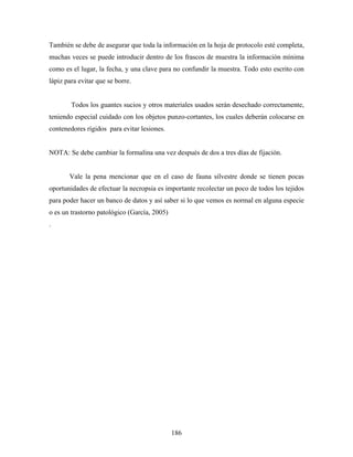 También se debe de asegurar que toda la información en la hoja de protocolo esté completa,
muchas veces se puede introducir dentro de los frascos de muestra la información mínima
como es el lugar, la fecha, y una clave para no confundir la muestra. Todo esto escrito con
lápiz para evitar que se borre.


        Todos los guantes sucios y otros materiales usados serán desechado correctamente,
teniendo especial cuidado con los objetos punzo-cortantes, los cuales deberán colocarse en
contenedores rígidos para evitar lesiones.


NOTA: Se debe cambiar la formalina una vez después de dos a tres días de fijación.


       Vale la pena mencionar que en el caso de fauna silvestre donde se tienen pocas
oportunidades de efectuar la necropsia es importante recolectar un poco de todos los tejidos
para poder hacer un banco de datos y así saber si lo que vemos es normal en alguna especie
o es un trastorno patológico (García, 2005)
.




                                              186
 