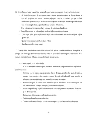 b) Si no hay un lugar específico asignado para hacer necropsias, observar lo siguiente:
     -        Si posteriormente a la necropsia, van a entrar animales sanos al lugar donde se
              efectuó, preparar una buena cama de paja para colocar el cadáver, ya que es fácil
              eliminarla quemándola; o en su defecto se puede usar algún material plastificado o
              una bolsa de plástico dependiendo del tamaño del animal.
    -         Que exista una forma sencilla y cercana de eliminar el cadáver.
     - Que el lugar esté lo más alejado posible del tránsito de animales.
    -          Que haya agua, pero vigilar que si ya está contaminada no afecte arroyos, lagos,
               pozos etc.
    -         Que el piso sea de superficie dura y lisa.
     -        Que haya sombra en el lugar.


    Todas estas recomendaciones son difíciles de llevar a cabo cuando se trabaja en el
campo, sin embargo el médico veterinario debe de aplicar su criterio para seleccionar de la
manera más adecuada el lugar donde efectuará la necropsia.


         4.- La necropsia en el laboratorio:
                Si se va a adaptar un local para hacer las necropsias, implementar las siguientes
construcciones:
          -     Colocar por lo menos tres diferentes llaves de agua con lavabo (para lavado de
                manos con guantes, sin guantes, ambas lo más alejado del lugar donde se
                efectúen las necropsias) y una para el lavado de las mesas.
          -     Colocar desagües en varios sitios del local, que de preferencia no se comuniquen con
                los demás canales de agua del lugar (fosas sépticas, registro).
          -     Hacer las paredes y el piso de un material liso, que permita fácilmente el lavado
                y su desinfección.
          -     Instalar un sistema apropiado de iluminación.
          - Cuidar que haya buena ventilación.
          - Colocar mallas de alambre en las ventanas para evitar la entrada de insectos.




                                                     31
 