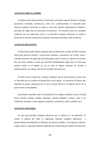 APARATO CIRCULATORIO


    Se deben revisar primeramente el pericardio, prestando especial atención al líquido
pericárdico (cantidad, consistencia, color etc.), posteriormente el miocardio para
detectar cualquier alteración en forma y color del músculo (degeneración hialina) o
presencia de algún tipo de estructuras (cisticercos). Se revisarán todas las cavidades
cardiacas con sus respectivas valvas y se describirá cualquier alteración en cuanto a
grosor de las mismas o presencia de algunas estructuras adosadas a ellas (trombos).


APARATO DIGESTIVO.


    El flujo biliar puede indicar cualquier tipo de obstrucción, se debe de abrir vesícular
biliar para observar arenilla o concreciones (piedras), consistencia de la bilis, color y
cantidad, presencia de algún tipo de hemorragias sobre la mucosa o edema en la misma.
Por otra parte también se tiene que describir detalladamente algún tipo de lesión que
pudiera existir en el hígado ya sea en todo el órgano (aumento de tamaño o
hepatomegalia) o en alguna zona (focos múltiples de abscesos).


    Se debe revisar el páncreas y reportar cualquier tipo de lesión patente en ésta zona
es frecuente que en cuadros de pancreatitis severa aguda, la liberación de lipasas que
degradan las grasas adyacentes por lo que se puede observar un aspecto yesoso de la
grasa vecina a esta glándula.


    Se procede a describir todo lo encontrado en los órganos tubulares como: Cavidad
bucal, tonsilas, faringe, esófago, estómago, intestino delgado y grueso, recto y los
linfonodos asociados a estos órganos (contenido, consistencia, color, cantidad, etc.).


APARATO URINARIO.


    Se tiene que describir cualquier alteración que se observe en las adrenales. Al
extraer la cápsula del riñón es importante describir cualquier adherencia                y
posteriormente describiendo los hallazgos de corteza y médula. Con respecto a uréteres,
vejiga, uretra es importante detectar algún tipo de obstrucción por cuadros de litiasis por



                                           206
 