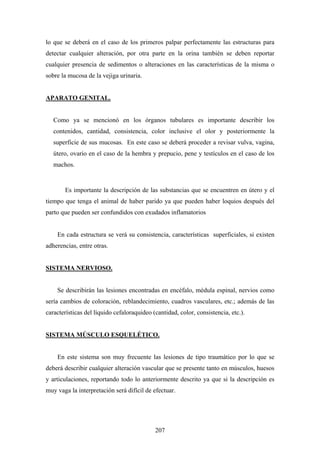 lo que se deberá en el caso de los primeros palpar perfectamente las estructuras para
detectar cualquier alteración, por otra parte en la orina también se deben reportar
cualquier presencia de sedimentos o alteraciones en las características de la misma o
sobre la mucosa de la vejiga urinaria.


APARATO GENITAL.


   Como ya se mencionó en los órganos tubulares es importante describir los
   contenidos, cantidad, consistencia, color inclusive el olor y posteriormente la
   superficie de sus mucosas. En este caso se deberá proceder a revisar vulva, vagina,
   útero, ovario en el caso de la hembra y prepucio, pene y testículos en el caso de los
   machos.


       Es importante la descripción de las substancias que se encuentren en útero y el
tiempo que tenga el animal de haber parido ya que pueden haber loquios después del
parto que pueden ser confundidos con exudados inflamatorios


    En cada estructura se verá su consistencia, características superficiales, si existen
adherencias, entre otras.


SISTEMA NERVIOSO.


    Se describirán las lesiones encontradas en encéfalo, médula espinal, nervios como
sería cambios de coloración, reblandecimiento, cuadros vasculares, etc.; además de las
características del líquido cefaloraquideo (cantidad, color, consistencia, etc.).


SISTEMA MÚSCULO ESQUELÉTICO.


    En este sistema son muy frecuente las lesiones de tipo traumático por lo que se
deberá describir cualquier alteración vascular que se presente tanto en músculos, huesos
y articulaciones, reportando todo lo anteriormente descrito ya que si la descripción es
muy vaga la interpretación será difícil de efectuar.




                                            207
 
