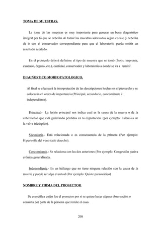 TOMA DE MUESTRAS.


    La toma de las muestras es muy importante para generar un buen diagnóstico
integral por lo que se deberán de tomar las muestras adecuadas según el caso y deberán
de ir con el conservador correspondiente para que el laboratorio pueda emitir un
resultado acertado.


    En el protocolo deberá definirse el tipo de muestra que se tomó (frotis, impronta,
exudado, órgano, etc.), cantidad, conservador y laboratorio a donde se va a remitir.


DIAGNOSTICO MORFOPATOLOGICO.


   Al final se efectuará la interpretación de las descripciones hechas en el protocolo y se
   colocarán en orden de importancia (Principal, secundario, concomitante e
   independiente).


    Principal.- La lesión principal nos indica cual es la causa de la muerte o de la
enfermedad que está generando pérdidas en la explotación. (por ejemplo: Estenosis de
la valva tricúspide).


    Secundaria.- Está relacionada o es consecuencia de la primera (Por ejemplo:
Hipertrofia del ventrículo derecho).


    Concomitante.- Se relaciona con las dos anteriores (Por ejemplo: Congestión pasiva
crónica generalizada.


    Independiente.- Es un hallazgo que no tiene ninguna relación con la causa de la
muerte y puede ser algo eventual (Por ejemplo: Quiste paraovárico)


NOMBRE Y FIRMA DEL PROSECTOR.


   Se especifica quién fue el prosector por si se quiere hacer alguna observación o
consulta por parte de la persona que remite el caso.



                                           208
 