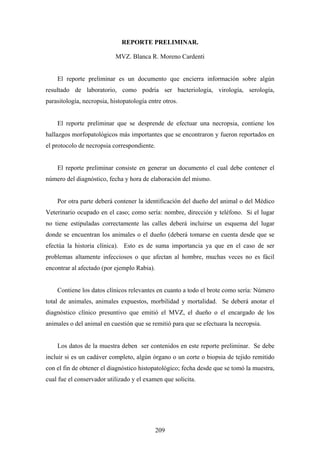 REPORTE PRELIMINAR.

                            MVZ. Blanca R. Moreno Cardenti


    El reporte preliminar es un documento que encierra información sobre algún
resultado de laboratorio, como podría ser bacteriología, virología, serología,
parasitología, necropsia, histopatología entre otros.


    El reporte preliminar que se desprende de efectuar una necropsia, contiene los
hallazgos morfopatológicos más importantes que se encontraron y fueron reportados en
el protocolo de necropsia correspondiente.


    El reporte preliminar consiste en generar un documento el cual debe contener el
número del diagnóstico, fecha y hora de elaboración del mismo.


    Por otra parte deberá contener la identificación del dueño del animal o del Médico
Veterinario ocupado en el caso; como sería: nombre, dirección y teléfono. Si el lugar
no tiene estipuladas correctamente las calles deberá incluirse un esquema del lugar
donde se encuentran los animales o el dueño (deberá tomarse en cuenta desde que se
efectúa la historia clínica). Esto es de suma importancia ya que en el caso de ser
problemas altamente infecciosos o que afectan al hombre, muchas veces no es fácil
encontrar al afectado (por ejemplo Rabia).


    Contiene los datos clínicos relevantes en cuanto a todo el brote como sería: Número
total de animales, animales expuestos, morbilidad y mortalidad. Se deberá anotar el
diagnóstico clínico presuntivo que emitió el MVZ, el dueño o el encargado de los
animales o del animal en cuestión que se remitió para que se efectuara la necropsia.


    Los datos de la muestra deben ser contenidos en este reporte preliminar. Se debe
incluir si es un cadáver completo, algún órgano o un corte o biopsia de tejido remitido
con el fin de obtener el diagnóstico histopatológico; fecha desde que se tomó la muestra,
cual fue el conservador utilizado y el examen que solicita.




                                             209
 