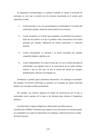 El diagnóstico morfopatológico se realizará tomando en cuenta el protocolo de
necropsia; en este caso se remitirá con las lesiones encontradas en el animal, pero
siguiendo un orden.


      1.-     Lesión principal: es la o las que produjeron la enfermedad y/o la muerte del
              animal (por ejemplo: neumonía anteroventral severa crónica).


      2.-     Lesión secundaria: es la lesión que acompaña a la principal (coexistente) o
              dicho de otra manera es la que se produce como consecuencia de la lesión
              principal por ejemplo: Hipertrofia de arterias pulmonares y ventrículo
              derecho.


      3.-     Lesión concomitante: es asociada a la lesión secundaria por ejemplo
              congestión hepática, esplénica, etc.


      4.-     Lesión independiente: Es la que no tiene que ver con el cuadro principal de
              enfermedad y que algunas veces es la consecuencia de un estado morboso
              anterior o que no tuvo que ver con la muerte del animal por ejemplo:
              pododermatitis, abscesos en el hígado, etc.


    Finalmente se pondrá algún comentario relacionado a los hallazgos encontrados:
Por ejemplo: las lesiones observadas no pudieron ser evaluadas de manera adecuada
debido a los avanzados cambios postmortem.


    Por ejemplo: Las lesiones sugieren un cuadro de micotoxicosis por lo que se
recomienda tomar muestras de la cama o del alimento para efectuar el diagnóstico
definitivo.


    Se podrá referir a algunos diagnósticos diferenciales que debe tomar en
consideración el Médico Veterinario que remitió el caso (las lesiones en intestino puede
ser compatibles con cuadro de salmonelosis sin embargo se debe de descartar el cuadro
de Fiebre Porcina)




                                             210
 