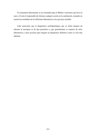 El comentario básicamente es un orientador para el Médico veterinario que lleva el
caso y él será el responsable de efectuar cualquier acción en la explotación, tomando en
cuenta los resultados de los diferentes laboratorios a los que haya acudido.


    Cabe mencionar que el diagnóstico morfopatológico que se emito después de
efectuar la necropsia es de tipo presuntivo y que generalmente se requiere de otros
laboratorios y otras acciones para integrar un diagnóstico definitivo como se verá más
adelante.




                                           211
 