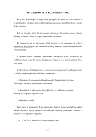INTEGRACIÓN DE UN DIAGNÓSTICO FINAL.


    En el área de Patología, el diagnóstico, que significa a través del conocimiento, es
la identificación y la demostración de los agentes causales de las enfermedades o muerte
de los animales.


    Éste se formula a partir de las lesiones, alteraciones funcionales, signos clínicos,
datos de la historia clínica, necropsia, laboratorios entre otros.


    La integración de un diagnóstico final, consiste en la evaluación de toda la
información disponible de cada caso bajo estudio y formaliza un problema presentado,
éste comprende:


    1.- Historia clínica completa, antecedentes patológicos y no Patológicos del
problema actual, curso del mismo, terapéutica y respuesta a la misma, examen físico
entre otras.


    2.- Reporte de los hallazgos macro y microscópicos que proporciona la necropsia y
el estudio histopatológico de las lesiones encontradas.


     3.-Resultados de otros estudios llevados a cabo (bacteriología, virologia,
toxicología, serología, parasitología, entre otras).


     4.- Consulta de la información disponible sobre el problema en cuestión
(bibliografía y opinión especializada).


     5.- Opinión personal.


    Para lograr la integración de un diagnóstico final en forma satisfactoria, deberá
hacerse siguiendo alguna secuencia adecuada por objetivos, para poder contestar la
mayoría de las siguientes preguntas:


      a)   ¿Cuál fue el motivo de la presentación del caso?



                                             212
 