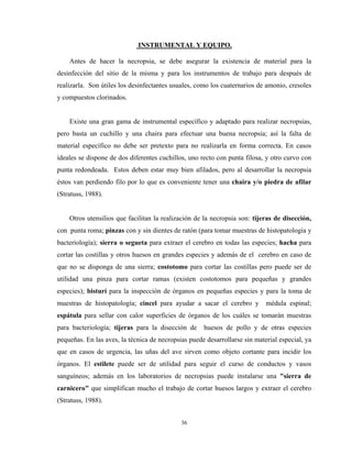 INSTRUMENTAL Y EQUIPO.

    Antes de hacer la necropsia, se debe asegurar la existencia de material para la
desinfección del sitio de la misma y para los instrumentos de trabajo para después de
realizarla. Son útiles los desinfectantes usuales, como los cuaternarios de amonio, cresoles
y compuestos clorinados.


    Existe una gran gama de instrumental específico y adaptado para realizar necropsias,
pero basta un cuchillo y una chaira para efectuar una buena necropsia; así la falta de
material específico no debe ser pretexto para no realizarla en forma correcta. En casos
ideales se dispone de dos diferentes cuchillos, uno recto con punta filosa, y otro curvo con
punta redondeada. Estos deben estar muy bien afilados, pero al desarrollar la necropsia
éstos van perdiendo filo por lo que es conveniente tener una chaira y/o piedra de afilar
(Stratuss, 1988).


    Otros utensilios que facilitan la realización de la necropsia son: tijeras de disección,
con punta roma; pinzas con y sin dientes de ratón (para tomar muestras de histopatología y
bacteriología); sierra o segueta para extraer el cerebro en todas las especies; hacha para
cortar las costillas y otros huesos en grandes especies y además de el cerebro en caso de
que no se disponga de una sierra; costotomo para cortar las costillas pero puede ser de
utilidad una pinza para cortar ramas (existen costotomos para pequeñas y grandes
especies); bisturí para la inspección de órganos en pequeñas especies y para la toma de
muestras de histopatología; cincel para ayudar a sacar el cerebro y         médula espinal;
espátula para sellar con calor superficies de órganos de los cuáles se tomarán muestras
para bacteriología; tijeras para la disección de     huesos de pollo y de otras especies
pequeñas. En las aves, la técnica de necropsias puede desarrollarse sin material especial, ya
que en casos de urgencia, las uñas del ave sirven como objeto cortante para incidir los
órganos. El estilete puede ser de utilidad para seguir el curso de conductos y vasos
sanguíneos; además en los laboratorios de necropsias puede instalarse una "sierra de
carnicero" que simplifican mucho el trabajo de cortar huesos largos y extraer el cerebro
(Stratuss, 1988).


                                             36
 