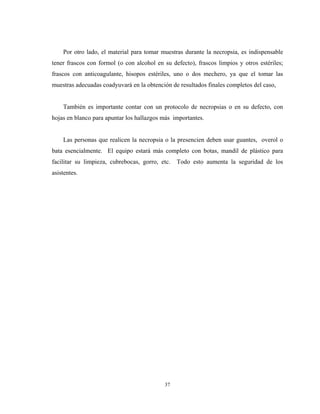 Por otro lado, el material para tomar muestras durante la necropsia, es indispensable
tener frascos con formol (o con alcohol en su defecto), frascos limpios y otros estériles;
frascos con anticoagulante, hisopos estériles, uno o dos mechero, ya que el tomar las
muestras adecuadas coadyuvará en la obtención de resultados finales completos del caso,


    También es importante contar con un protocolo de necropsias o en su defecto, con
hojas en blanco para apuntar los hallazgos más importantes.


    Las personas que realicen la necropsia o la presencien deben usar guantes, overol o
bata esencialmente. El equipo estará más completo con botas, mandil de plástico para
facilitar su limpieza, cubrebocas, gorro, etc.   Todo esto aumenta la seguridad de los
asistentes.




                                           37
 