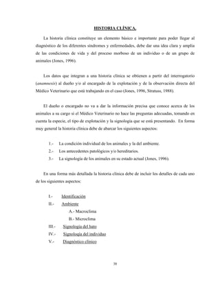 HISTORIA CLÍNICA.

    La historia clínica constituye un elemento básico e importante para poder llegar al
diagnóstico de los diferentes síndromes y enfermedades, debe dar una idea clara y amplia
de las condiciones de vida y del proceso morboso de un individuo o de un grupo de
animales (Jones, 1996).


    Los datos que integran a una historia clínica se obtienen a partir del interrogatorio
(anamnesis) al dueño y/o al encargado de la explotación y de la observación directa del
Médico Veterinario que está trabajando en el caso (Jones, 1996, Stratuss, 1988).


    El dueño o encargado no va a dar la información precisa que conoce acerca de los
animales a su cargo si el Médico Veterinario no hace las preguntas adecuadas, tomando en
cuenta la especie, el tipo de explotación y la signología que se está presentando. En forma
muy general la historia clínica debe de abarcar los siguientes aspectos:


       1.-     La condición individual de los animales y la del ambiente.
       2.-     Los antecedentes patológicos y/o hereditarios.
       3.-     La signología de los animales en su estado actual (Jones, 1996).


    En una forma más detallada la historia clínica debe de incluir los detalles de cada uno
de los siguientes aspectos:


       I.-      Identificación
       II.-     Ambiente
                    A.- Macroclima
                    B.- Microclima
       III.-     Signología del hato
       IV.-      Signoloqía del individuo
       V.-       Diagnóstico clínico




                                              38
 