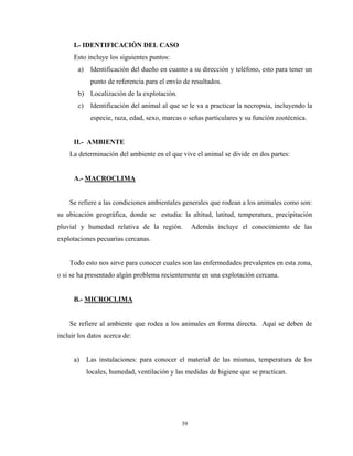 I.- IDENTIFICACIÓN DEL CASO
      Esto incluye los siguientes puntos:
       a)    Identificación del dueño en cuanto a su dirección y teléfono, esto para tener un
             punto de referencia para el envío de resultados.
       b) Localización de la explotación.
       c)    Identificación del animal al que se le va a practicar la necropsia, incluyendo la
             especie, raza, edad, sexo, marcas o señas particulares y su función zootécnica.


      II.- AMBIENTE
    La determinación del ambiente en el que vive el animal se divide en dos partes:


      A.- MACROCLIMA


    Se refiere a las condiciones ambientales generales que rodean a los animales como son:
su ubicación geográfica, donde se estudia: la altitud, latitud, temperatura, precipitación
pluvial y humedad relativa de la región.           Además incluye el conocimiento de las
explotaciones pecuarias cercanas.


    Todo esto nos sirve para conocer cuales son las enfermedades prevalentes en esta zona,
o si se ha presentado algún problema recientemente en una explotación cercana.


      B.- MICROCLIMA


    Se refiere al ambiente que rodea a los animales en forma directa. Aquí se deben de
incluir los datos acerca de:


      a)    Las instalaciones: para conocer el material de las mismas, temperatura de los
            locales, humedad, ventilación y las medidas de higiene que se practican.




                                              39
 