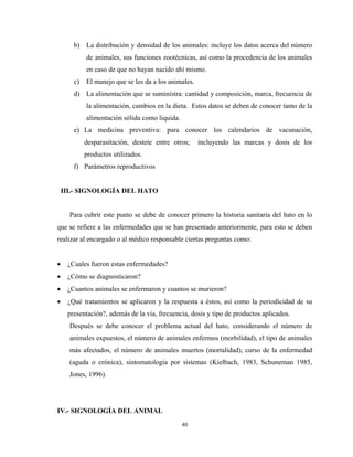 b) La distribución y densidad de los animales: incluye los datos acerca del número
            de animales, sus funciones zootécnicas, así como la procedencia de los animales
            en caso de que no hayan nacido ahí mismo.
       c)   El manejo que se les da a los animales.
       d) La alimentación que se suministra: cantidad y composición, marca, frecuencia de
            la alimentación, cambios en la dieta. Estos datos se deben de conocer tanto de la
            alimentación sólida como liquida.
       e) La medicina preventiva: para conocer los calendarios de vacunación,
            desparasitación, destete entre otros;     incluyendo las marcas y dosis de los
            productos utilizados.
       f) Parámetros reproductivos


    III.- SIGNOLOGÍA DEL HATO


      Para cubrir este punto se debe de conocer primero la historia sanitaria del hato en lo
que se refiere a las enfermedades que se han presentado anteriormente, para esto se deben
realizar al encargado o al médico responsable ciertas preguntas como:


•    ¿Cuales fueron estas enfermedades?
•    ¿Cómo se diagnosticaron?
•    ¿Cuantos animales se enfermaron y cuantos se murieron?
•    ¿Qué tratamientos se aplicaron y la respuesta a éstos, así como la periodicidad de su
     presentación?, además de la vía, frecuencia, dosis y tipo de productos aplicados.
      Después se debe conocer el problema actual del hato, considerando el número de
      animales expuestos, el número de animales enfermos (morbilidad), el tipo de animales
      más afectados, el número de animales muertos (mortalidad), curso de la enfermedad
      (aguda o crónica), sintomatología por sistemas (Kielbach, 1983, Schuneman 1985,
      Jones, 1996).




IV.- SIGNOLOGÍA DEL ANIMAL
                                                40
 