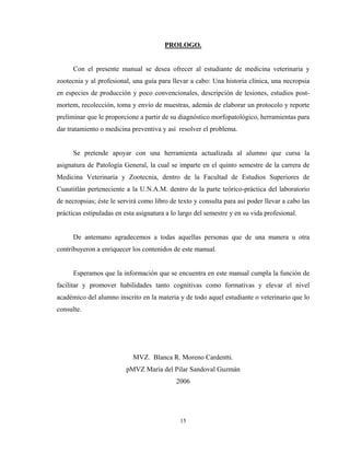 PROLOGO.


      Con el presente manual se desea ofrecer al estudiante de medicina veterinaria y
zootecnia y al profesional, una guía para llevar a cabo: Una historia clínica, una necropsia
en especies de producción y poco convencionales, descripción de lesiones, estudios post-
mortem, recolección, toma y envío de muestras, además de elaborar un protocolo y reporte
preliminar que le proporcione a partir de su diagnóstico morfopatológico, herramientas para
dar tratamiento o medicina preventiva y así resolver el problema.


      Se pretende apoyar con una herramienta actualizada al alumno que cursa la
asignatura de Patología General, la cual se imparte en el quinto semestre de la carrera de
Medicina Veterinaria y Zootecnia, dentro de la Facultad de Estudios Superiores de
Cuautitlán perteneciente a la U.N.A.M. dentro de la parte teórico-práctica del laboratorio
de necropsias; éste le servirá como libro de texto y consulta para así poder llevar a cabo las
prácticas estipuladas en esta asignatura a lo largo del semestre y en su vida profesional.


      De antemano agradecemos a todas aquellas personas que de una manera u otra
contribuyeron a enriquecer los contenidos de este manual.


      Esperamos que la información que se encuentra en este manual cumpla la función de
facilitar y promover habilidades tanto cognitivas como formativas y elevar el nivel
académico del alumno inscrito en la materia y de todo aquel estudiante o veterinario que lo
consulte.




                            MVZ. Blanca R. Moreno Cardentti.
                          pMVZ María del Pilar Sandoval Guzmán
                                            2006




                                              15
 