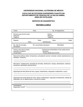 UNIVERSIDAD NACIONAL AUTÓNOMA DE MÉXICO
              FACULTAD DE ESTUDIOS SUPERIORES CUAUTITLÁN
              DEPARTAMENTO DE CIENCIAS DE LA SALUD ANIMAL
                          ÁREA DE PATOLOGÍA

                                 SERVICIO DE DIAGNÓSTICO

                                      HISTORIA CLÍNICA


Fecha:                           Hora:                              No. de Diagnóstico:

Persona que envía el caso:                                Dueño:
Dirección:                                                Dirección:
Teléfono:                                                 Teléfono:

Especie:                                 Raza:                      Sexo:                     Edad:
                         Peso:                    Identificación:

No. total de animales:           No. de animales expuestos:                 Morbilidad:
Mortalidad:

Fecha y hora de la muerte:                       Condiciones ambientales en las cuales estuvo
expuesto el cadáver:                              Muestras:
Conservador:                                      Tiempo desde que se tomó:

Macroclima (altitud, latitud, temperatura, precipitación pluvial, humedad, existen explotaciones a su
alrededor -situación)



Microclima: (instalaciones, densidad de animales, distribución, manejo, alimentación, medicina
preventiva, parámetros reproductivos)



Signología del hato (fecha de inicio, signos, tratamientos, respuesta a tratamiento, curso)



Signología del animal (fecha de inicio, signos, tratamientos, respuesta al tratamiento, método de
eutanasia o en su defecto fecha y hora de la muerte)



Comentarios:
Diagnóstico clínico




                                                  42
 