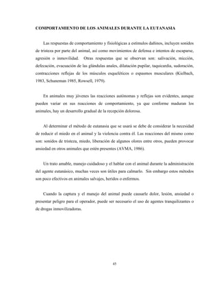 COMPORTAMIENTO DE LOS ANIMALES DURANTE LA EUTANASIA


    Las respuestas de comportamiento y fisiológicas a estímulos dañinos, incluyen sonidos
de tristeza por parte del animal, así como movimientos de defensa e intentos de escaparse,
agresión o inmovilidad.      Otras respuestas que se observan son: salivación, micción,
defecación, evacuación de las glándulas anales, dilatación pupilar, taquicardia, sudoración,
contracciones reflejas de los músculos esqueléticos o espasmos musculares (Kielbach,
1983, Schuneman 1985, Rowsell, 1979).


    En animales muy jóvenes las reacciones autónomas y reflejas son evidentes, aunque
pueden variar en sus reacciones de comportamiento, ya que conforme maduran los
animales, hay un desarrollo gradual de la recepción dolorosa.


    Al determinar el método de eutanasia que se usará se debe de considerar la necesidad
de reducir el miedo en el animal y la violencia contra él. Las reacciones del mismo como
son: sonidos de tristeza, miedo, liberación de algunos olores entre otros, pueden provocar
ansiedad en otros animales que estén presentes (AVMA, 1986).


    Un trato amable, manejo cuidadoso y el hablar con el animal durante la administración
del agente eutanásico, muchas veces son útiles para calmarlo. Sin embargo estos métodos
son poco efectivos en animales salvajes, heridos o enfermos.


    Cuando la captura y el manejo del animal puede causarle dolor, lesión, ansiedad o
presentar peligro para el operador, puede ser necesario el uso de agentes tranquilizantes o
de drogas inmovilizadoras.




                                            45
 
