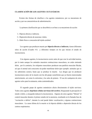 CLASIFICACIÓN DE LOS AGENTES EUTANÁSICOS


      Existen dos formas de clasificar a los agentes eutanásicos; por su mecanismo de
acción y por sus características de administración.


      La primera clasificación que se describirá es en base a su mecanismo de acción:


   1.- Hipoxia directa o indirecta.
   2.- Depresión directa de neuronas vitales.
   3.- Daño físico o concusión del tejido cerebral.


       Los agentes que producen muerte por hipoxia directa o indirecta, tienen diferentes
sitios de acción (Cuadro #1)          y diferentes tiempos en los que inician el estado de
inconsciencia.


       Con algunos agentes, la inconsciencia ocurre antes de que cese la actividad motora,
por lo tanto aunque los animales muestren contracciones musculares, no están sintiendo
dolor, por lo contrario, los relajantes musculares producen una parálisis muscular flácida,
así que el animal está consciente sin poder manifestar dolor (por ejemplo: animales que se
les administra curare), hasta que se produce la muerte. Las drogas que no producen
inconsciencia antes de la muerte son las del grupo curariforme que ya fueron mencionadas
anteriormente, así como la estricnina y las sales de potasio. El uso de cualquiera de estos
agentes solos para la eutanasia, están contraindicados.


       El segundo grupo de agentes eutanásicos afecta directamente al tejido nervioso.
Todos estos agentes deprimen células nerviosas del cerebro, bloqueando la percepción el
miedo o dolor, y enseguida inducen la inconsciencia. Algunos de estos agentes "liberan" el
control muscular durante el primer estadio de la anestesia, resultando en la llamada fase de
“excitación o delirio”, durante la cual puede haber vocalización y algunas contracciones
musculares. La causa última de la muerte es la hipoxia debido a depresión directa de los
centros respiratorios.

                                                46
 