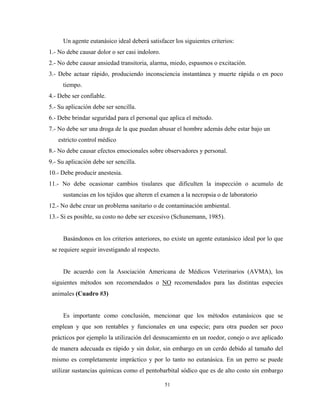 Un agente eutanásico ideal deberá satisfacer los siguientes criterios:
1.- No debe causar dolor o ser casi indoloro.
2.- No debe causar ansiedad transitoria, alarma, miedo, espasmos o excitación.
3.- Debe actuar rápido, produciendo inconsciencia instantánea y muerte rápida o en poco
     tiempo.
4.- Debe ser confiable.
5.- Su aplicación debe ser sencilla.
6.- Debe brindar seguridad para el personal que aplica el método.
7.- No debe ser una droga de la que puedan abusar el hombre además debe estar bajo un
   estricto control médico
8.- No debe causar efectos emocionales sobre observadores y personal.
9.- Su aplicación debe ser sencilla.
10.- Debe producir anestesia.
11.- No debe ocasionar cambios tisulares que dificulten la inspección o acumulo de
     sustancias en los tejidos que alteren el examen a la necropsia o de laboratorio
12.- No debe crear un problema sanitario o de contaminación ambiental.
13.- Si es posible, su costo no debe ser excesivo (Schunemann, 1985).


     Basándonos en los criterios anteriores, no existe un agente eutanásico ideal por lo que
 se requiere seguir investigando al respecto.


     De acuerdo con la Asociación Americana de Médicos Veterinarios (AVMA), los
 siguientes métodos son recomendados o NO recomendados para las distintas especies
 animales (Cuadro #3)


     Es importante como conclusión, mencionar que los métodos eutanásicos que se
 emplean y que son rentables y funcionales en una especie; para otra pueden ser poco
 prácticos por ejemplo la utilización del desnucamiento en un roedor, conejo o ave aplicado
 de manera adecuada es rápido y sin dolor, sin embargo en un cerdo debido al tamaño del
 mismo es completamente impráctico y por lo tanto no eutanásica. En un perro se puede
 utilizar sustancias químicas como el pentobarbital sódico que es de alto costo sin embargo

                                                51
 