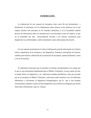 INTRODUCCIÓN.



    La elaboración de este manual de necropsias tiene como fin dar herramientas y
familiarizar al interesado con los fundamentos tanto teóricos como prácticos de lo que
implica efectuar una necropsia en los animales domésticos y en la actualidad también
proveer de información sobre los animales poco convencionales como los reptiles, ya que
en la actualidad son muy       frecuentemente llevados a las clínicas veterinarias para
diagnosticar sus enfermedades y darles tratamiento o para saber porque han muerto.




    En este manual encontrará por lo tanto la información general relacionada con: historia
clínica, importancia de la necropsia y del diagnóstico, Eutanasia, descripción de lesiones,
cambios post-mortem, elaboración de un protocolo de necropsias, reporte preliminar y toma
y envío de muestras.




    Es importante mencionar que la necropsia se efectúa constantemente en el campo por
lo que es una herramienta fundamental para el Médico Veterinario, ya que a partir de ésta,
se puede inferir un diagnóstico y así determinar medidas profilácticas. Hay que recordar
que en la necropsia en Médico Veterinario, selecciona cuales muestras van a los diferentes
laboratorios y obviamente al diagnóstico histopatológico, por lo      que si son tomadas
correctamente ayudarán a emitir un buen diagnóstico que confirme los hallazgos que fueron
observados clínicamente o que los rechace.




                                             16
 