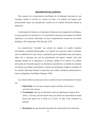 DESCRIPCIÓN DE LESIONES.

       Ésta consiste en la caracterización morfológica de los hallazgos observados en una
necropsia, durante la revisión de vísceras de rastro o al analizar una biopsia, para
posteriormente lograr una interpretación correcta de los cambios detectados durante la
inspección.


       La descripción de lesiones es la base para la obtención de un diagnóstico morfológico,
ya que proporciona la experiencia y los conocimientos necesarios para asignar los nombres
específicos a las lesiones observadas, sin hacer interpretaciones erróneas de las mismas
(Kielbach, 1983, Schuneman 1985, Rowsell, 1979).


       Las características "normales" que poseen los órganos, no pueden enseñarse
teóricamente, se aprenden observándolas. Lo "normal" no es una cosa, estado o condición;
sino la combinación de color, forma y consistencia que son particulares para cada especie,
edad, sexo y estructura; por esto las características del aspecto "normal" sólo serán
aparentes después de la experiencia y la práctica; además de lo anterior, los cambios
provocados por el periodo agónico, las alteraciones postmortem y el método de eutanasia,
son factores que obligan al principiante a realizar una descripción completa y cuidadosa de
los cambios observados durante la inspección, para poderse interpretar posteriormente y
emitir un diagnóstico morfológico (Gázquez, 1988).


       Los criterios básicos que hay que tomar en cuenta al hacer la descripción de lesiones
son:
         1.- Objetividad: no ver lo que se espera o quiere encontrar, sino lo que se
             está observando realmente.
         2.- Terminología: tiene que ser descriptiva: debe ser sugerida por el aspecto de la
            lesión y viceversa, ésta descripción tiene que formar una representación mental
            precisa del aspecto de la lesión en el lector. Se debe evitar confundir los
            términos.


         3.- Descripción: hay que describir únicamente las características de lo observado.
                                               57
 